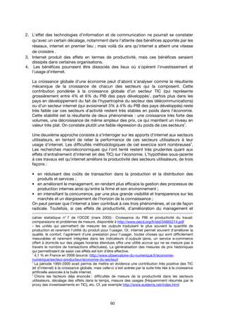 60
2. L'effet des technologies d'information et de communication ne pourrait se constater
qu'avec un certain décalage, notamment dans l'attente des bénéfices apportés par les
réseaux, internet en premier lieu ; mais voilà dix ans qu'internet a atteint une vitesse
de croisière .
3. Internet produit des effets en termes de productivité, mais ces bénéfices seraient
dissipés dans certaines organisations.
4. Les bénéfices pourraient être dissociés des lieux où s'opèrent l'investissement et
l'usage d'internet.
La croissance globale d'une économie peut d'abord s'analyser comme la résultante
mécanique de la croissance de chacun des secteurs qui la composent. Cette
contribution pondérée à la croissance globale d'un secteur TIC (qui représente
grossièrement entre 4% et 6% du PIB des pays développés
1
, parfois plus dans les
pays en développement du fait de l'hypertrophie du secteur des télécommunications)
ou d'un secteur internet (qui avoisinerait 3% à 4% du PIB des pays développés) reste
très faible car ces secteurs d'activité restent très stables en poids dans l'économie.
Cette stabilité est la résultante de deux phénomènes : une croissance très forte des
volumes, une décroissance de même ampleur des prix, ce qui maintient un niveau en
valeur très plat. On constate plutôt une faible régression du poids de ces secteurs
2
.
Une deuxième approche consiste à s'interroger sur les apports d'internet aux secteurs
utilisateurs, en tentant de relier la performance de ces secteurs utilisateurs à leur
usage d'internet. Les difficultés méthodologiques de cet exercice sont nombreuses
3
.
Les recherches macroéconomiques qui l’ont tenté restent très prudentes quant aux
effets d'entraînement d'internet (et des TIC) sur l'économie. L'hypothèse sous-jacente
à ces travaux est qu'internet améliore la productivité des secteurs utilisateurs, de trois
façons :
• en réduisant des coûts de transaction dans la production et la distribution des
produits et services ;
• en améliorant le management, en rendant plus efficace la gestion des processus de
production internes ainsi qu’entre la firme et son environnement ;
• en intensifiant la concurrence, par une plus grande visibilité et transparence sur les
marchés et un élargissement de l’horizon de la connaissance ;
On peut penser que l’internet a bien contribué à ces trois phénomènes, et ce de façon
radicale. Toutefois, si ces effets de productivité, d’amélioration du management et
cahier statistique n° 7 de l'OCDE (mars 2005) : Croissance du PIB et productivité du travail:
comparaisons et problèmes de mesure, disponible à http://www.oecd.org/fr/std/34665214.pdf
- les unités qui permettent de mesurer les outputs traduisent le plus souvent la quantité de
production et rarement l'utilité du produit pour l'usager. Or, internet permet souvent d'améliorer la
qualité, le confort, l'agrément d'une prestation pour l'usager, toutes choses qui sont difficilement
mesurables et rarement intégrées dans les indicateurs d'outputs (ainsi, un service e-commerce
offert à domicile sur des plages horaires étendues offre une utilité accrue qui ne se mesure pas à
travers le nombre de transactions effectuées). La généralisation des mesures de prix hédoniques
qui permettraient de saisir ces effets est loin d'être effective.
1
4,1 % en France en 2008 (source: http://www.observatoire-du-numerique.fr/economie-
numerique/secteur-producteur/economie-du-secteur)
2
La période 1995-2000 avait permis de mettre en évidence une contribution très positive des TIC
(et d’internet) à la croissance globale, mais celle-ci s'est avérée par la suite très liée à la croissance
artificielle associée à la bulle internet.
3
Citons les facteurs déjà énoncés : difficultés de mesure de la productivité dans les secteurs
utilisateurs, décalage des effets dans le temps, mesure des usages (fréquemment résumés par le
proxy des investissements en TIC), etc. Cf. par exemple http://www.euklems.net/index.html
 