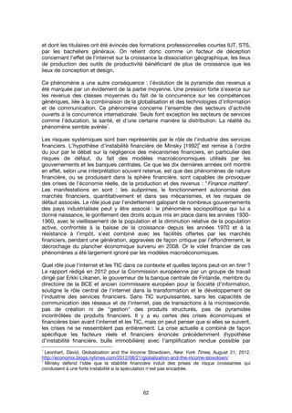 62
et dont les titulaires ont été évincés des formations professionnelles courtes IUT, STS,
par les bacheliers généraux. On retient donc comme un facteur de déception
concernant l’effet de l'internet sur la croissance la dissociation géographique, les lieux
de production des outils de productivité bénéficiant de plus de croissance que les
lieux de conception et design.
Ce phénomène a une autre conséquence : l’évolution de la pyramide des revenus a
été marquée par un évidement de la partie moyenne. Une pression forte s’exerce sur
les revenus des classes moyennes du fait de la concurrence sur les compétences
génériques, liée à la combinaison de la globalisation et des technologies d’information
et de communication. Ce phénomène concerne l’ensemble des secteurs d’activité
ouverts à la concurrence internationale. Seuls font exception les secteurs de services
comme l’éducation, la santé, et d’une certaine manière la distribution. La réalité du
phénomène semble avérée
1
.
Les risques systémiques sont bien représentés par le rôle de l'industrie des services
financiers. L’hypothèse d’instabilité financière de Minsky [1992]
2
est remise à l’ordre
du jour par le débat sur la négligence des mécanismes financiers, en particulier des
risques de défaut, du fait des modèles macroéconomiques utilisés par les
gouvernements et les banques centrales. Ce que les dix dernières années ont montré
en effet, selon une interprétation souvent retenue, est que des phénomènes de nature
financière, ou se produisant dans la sphère financière, sont capables de provoquer
des crises de l’économie réelle, de la production et des revenus : "Finance matters".
Les manifestations en sont : les subprimes, le fonctionnement autonomisé des
marchés financiers, quantitativement et dans ses mécanismes, et les risques de
défaut associés. Le rôle joué par l’endettement galopant de nombreux gouvernements
des pays industrialisés peut y être associé : le phénomène sociopolitique qui lui a
donné naissance, le gonflement des droits acquis mis en place dans les années 1930-
1960, avec le vieillissement de la population et la diminution relative de la population
active, confrontés à la baisse de la croissance depuis les années 1970 et à la
résistance à l’impôt, s’est combiné avec les facilités offertes par les marchés
financiers, pendant une génération, aggravées de façon critique par l’effondrement, le
décrochage du plancher économique survenu en 2008. Or le volet financier de ces
phénomènes a été largement ignoré par les modèles macroéconomiques.
Quel rôle joue l'internet et les TIC dans ce contexte et quelles leçons peut-on en tirer ?
Le rapport rédigé en 2012 pour la Commission européenne par un groupe de travail
dirigé par Erkki Liikanen, le gouverneur de la banque centrale de Finlande, membre du
directoire de la BCE et ancien commissaire européen pour la Société d’information,
souligne le rôle central de l'internet dans la transformation et le développement de
l’industrie des services financiers. Sans TIC surpuissantes, sans les capacités de
communication des réseaux et de l'internet, pas de transactions à la microseconde,
pas de création ni de "gestion" des produits structurés, pas de pyramides
incontrôlées de produits financiers. Il y a eu certes des crises économiques et
financières bien avant l'internet et les TIC, mais on peut penser que si elles se suivent,
les crises ne se ressemblent pas entièrement. La crise actuelle a combiné de façon
spécifique les facteurs réels et financiers énoncés précédemment (hypothèse
d’instabilité financière, bulle immobilière) avec l’amplification rendue possible par
1
Leonhart, David, Globalization and the Income Slowdown, New York Times, August 21, 2012.
http://economix.blogs.nytimes.com/2012/08/21/globalization-and-the-income-slowdown/
2
Minsky défend l'idée que la stabilité financière induit des prises de risque croissantes qui
conduisent à une forte instabilité si la spéculation n'est pas encadrée.
 