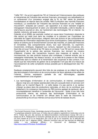 63
"l’effet TIC". Ce qu’ont apporté les TIC et l'internet est l’interconnexion des pratiques
et mécanismes de l’industrie des services financiers, provoquant une radicalisation et
un achèvement d’un processus engagé dès la fin du XIX
e
siècle (la première
mondialisation) et relancé dans les années 1960 (l’unification des marchés financiers
mondiaux). La constitution de l’industrie des services financiers en une "totalité en
mouvement", analysée par Lawson
1
, par opposition à la vision standard d’agents
interagissant mécaniquement et selon une rationalité individuelle, a été le résultat, le
chef-d’œuvre pourrait-on dire, de l’avènement des technologies TIC et internet. Ce
résultat, notons-le, est quasi univoque.
Colander et al. (2009), par exemple, mettent en cause dans l’imprévision observée le
rôle central qui reste joué dans les modèles et la prévision par l’hypothèse de
rationalité de l’agent économique, intégrant dans ses actions et ses comportements
l’ensemble de l’information disponible sous forme d’anticipations. Cette hypothèse est
battue en brèche par le fonctionnement concret des marchés, en particulier financiers
et immobiliers. Des comportements divers, tout sauf rationnels, s’y expriment,
moutonniers, erratiques, réagissant aux rumeurs, reposant sur des croyances, etc.
Quel rôle ont joué l'internet et les TIC dans ce contexte ? Les TIC sont en cause dans
l’hypertrophie de la sphère des services financiers, leur donnant les moyens
d’élaborer, d’opérer des transactions toujours plus massives et rapides, à la
microseconde, sur des produits toujours plus complexes. L'internet ensuite, par la
messagerie instantanée, les réseaux sociaux, va au-delà de la presse et des médias
traditionnels dans la création et la transmission des croyances et des rumeurs. Il en
résulte que les instruments de gestion de la complexité n’ont pas été à la mesure de
l’accroissement de cette complexité rendue possible par le développement des TIC-
Internet.
Quelques enseignements peuvent être tirés de ces analyses où se mêlent les effets
des technologies d'information et de communication de façon générale et les effets de
l'internet, comme expression partielle de ces technologies, appelée
vraisemblablement à les englober :
1. Les technologies d'information et de communication, et internet, connaissent
depuis vingt ans une baisse spectaculaire des prix auxquels biens et services sont
offerts sur le marché
2
(figure 6) : si cette baisse n'a pas permis à ce secteur
d'élargir sa place dans les productions nationales, et donc de ne contribuer que
faiblement à la croissance mécanique du PIB (comme agrégat de secteurs), elle a
incontestablement bénéficié à l'ensemble de l'économie : dotés d'une très forte
productivité interne, les secteurs des technologies d'information et de
communication et de l'internet ont diffusé dans le reste de l'économie la
productivité qu'ils ont eux-mêmes connue sous forme de baisses de prix.
1
The Current Economic Crisis, Cambridge Journal of Economics, 2009, 33, 759-777.
2
Le graphique présenté montre que, si l'indice des prix global a augmenté en trente-deux ans de
49 %, l'indice des prix des services de télécommunications (nomenclature Coicop 08.1.2.2) a
baissé de 36 %. Relativement à l'évolution générale des prix, les services de télécommunications
ont donc baissé de 57 % en trente-deux ans (-2,6 % par an en moyenne). Sur la difficulté des
indices de prix, voir F. Magnien (2003), « Mesurer l'évolution des prix des services de téléphonie
mobile : une entreprise difficile », in Economie et Statistique n° 362,
http://www.insee.fr/fr/ffc/docs_ffc/es362a.pdf
 
