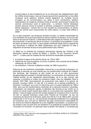 65
consommateurs et des travailleurs) qui ne se retrouvent pas obligatoirement dans
les chiffres économiques, mais qui là aussi peuvent être questionnés sur les effets
corollaires qu'ils génèrent. Internet suscite également de multiples forums
d'usagers ou de consommateurs qui, grâce à leurs contributions, facilitent
l'appropriation et l'usage de nombreux biens et services, économisant d'autant les
services commerciaux avant et après-vente ; a contrario, internet développe
certains services comme la livraison à domicile, soulageant le consommateur de
tâches logistiques : internet fait à la fois travailler les consommateurs et clients,
mais leur permet aussi d'économiser leur effort ailleurs ! Le bilan reste difficile à
établir.
Sur un plan prospectif, ces tendances semblent lourdes. La validité vraisemblable de
la loi de Moore sur la prochaine décennie devrait maintenir la pression sur les prix des
biens et services de l'internet. L'ambivalence forte des usages de l'internet, en matière
de productivité, ne semble pas devoir se réduire. Le processus schumpétérien n'a pas
de raison de devenir plus lisse. La plus grande incertitude réside dans la capacité de
nos économies à maîtriser les effets systémiques que peut engendrer la mise à
disposition de services de plus en plus performants et peu onéreux.
Le débat sur le potentiel de croissance économique apporté par l'internet a été
récemment relancé par l’article de Robert J. Gordon "Is U.S. Economic Growth
Over ?"
1
. L’auteur part de l’analyse de trois révolutions industrielles successives :
• la machine à vapeur et les chemins de fer, de 1750 à 1830 ;
• l’électricité, les communications, la chimie, le pétrole, l’eau courante (et les toilettes
intérieures), de 1870 à 1900 ;
• les ordinateurs, l'internet, le téléphone mobile, de 1960 à aujourd’hui.
Chacune de ces révolutions industrielles a donné lieu à une période d’expansion, en
particulier la seconde qui s’est traduite par une transformation profonde de l’habitat,
des territoires, des transports et des modes de vie et un élan économique
exceptionnellement puissant à l’échelle historique. La combinaison du machinisme, de
l’habitat familial, de son équipement électroménager, de la ou des voitures, des
vacances, a constitué un moteur de croissance massif, mais non répétable. Dans la
période 1972-1996, l’accroissement de productivité s’est ralenti et la gamme de
produits nouveaux offerts n’a pas été à la hauteur de la période précédente. La
révolution "numérique" qui a suivi n’a donné lieu qu’à un sursaut éphémère de 1996 à
2004, alors que les transformations profondes de la seconde révolution industrielle,
l’urbanisation, les transports rapides, la libération des femmes et leur entrée sur le
marché du travail avaient épuisé leurs effets et ne pouvaient être reproduites. Selon
Gordon, il faut envisager que les 250 années passées de croissance forte et continue
ont été "un épisode historique unique dans l’histoire de l’humanité". Le taux de
croissance de l’économie américaine, après avoir été de 2 % de 1860 à 2007, pourrait
redescendre à 0,2 % par an. Les économies émergentes bénéficient d’un rattrapage
de croissance, pour une part au détriment des pays anciennement industrialisés où
les revenus du travail se dégradent et où les inégalités s’accroissent. La question pour
les années à venir se pose donc de l’existence d’un potentiel de croissance fondé sur
l’innovation et l’invention, en particulier dans la sphère TIC-Internet. Il ne semble pas
1
Working Paper 18315 http://www.nber.org/papers/w18315 NATIONAL BUREAU OF ECONOMIC
RESEARCH 1050, August 2012.
 
