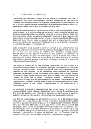 68
4.4.4.4. Le défi de la numérisationLe défi de la numérisationLe défi de la numérisationLe défi de la numérisation
Les technologies à l'origine d'internet sont les mêmes qui produisent peu à peu la
numérisation des biens informationnels, jusque-là disponibles sur des supports
matériels. Mais internet introduit une dimension supplémentaire à la numérisation qui
est la diffusion quasi universelle de ces biens dématérialisés par réseau et induit, non
seulement un accès, mais une consommation directe en ligne.
La caractéristique centrale du numérique est qu’elle a créé une dissociation inédite
entre le support et le contenu, alors que dans notre histoire culturelle les deux sont
étroitement associés : le livre est à la fois contenant et contenu (Chartier 2000), tout
comme le disque… Cette séparation rend possible l’existence de deux marchés, celui
des contenus et celui des supports, l’un entrant en tension avec l’autre. Elle conduit
également à une mise en valeur du support alors qu’il a longtemps été considéré
comme un allant-de-soi transparent. Paradoxalement, le numérique force à repenser
la matérialité du support et de son écriture.
Cette dissociation entre support et contenus conduit à une autonomisation des
contenus qui peuvent prendre des formes variées sur des supports distincts. On peut
lire un livre sur son mobile, sa tablette, son ordinateur, successivement,
alternativement. On peut écouter la musique sur son baladeur, son ordinateur, sa
chaîne... Le contenu n’a plus une forme figée, il circule à travers nos écrans et
s’articule avec d’autres formes de conversations et d’autres contenus, de manière
séquentielle ou parallèle (Google, 2012). Nous n’avons pas encore pris la mesure de
l’autonomisation des contenus.
Les contenus numériques ont une propriété remarquable, ils sont ouverts à la
participation en étant ouverts aux évaluations, partages, commentaires, ils s’inscrivent
dans des parcours d’usage. Les biens culturels se voient ainsi augmentés par les
modalités de leur réception, par les possibilités d’enrichissement. Ils définissent
également de nouvelles formes d’articulation entre monde réel et monde virtuels,
offrant de nouvelles formes de participation. Ainsi un concert peut être retransmis à
distance, en temps réel et différé, commenté, expédié… L’événementiel, les
performances trouvent ainsi des vies parallèles sur les réseaux quand ceux-ci ne sont
pas directement intégrés à la performance. L’œuvre se trouve inscrite dans un réseau
relationnel attaché à elle, réseau d’appariements et de conversations et
commentaires.
Le numérique a favorisé le développement des formats courts : le morceau de
musique, le billet, l’extrait vidéo sont des points d’entrée naturels. On assiste au retour
à la forme du feuilleton, avec l’idée de se confronter en continu avec le public en
publiant morceau par morceau, à un rythme qui se coconstruit avec les lecteurs.
Une dernière caractéristique que généralise le numérique est le développement des
notions de trans- ou de cross-média, voire de convergence culturelle (Jenkins, 2006),
avec l’idée que des biens culturels peuvent avoir des prolongements et être déclinés
dans des industries différentes, ce que des firmes comme Disney avaient déjà
développé à petite échelle. Par exemple, Harry Potter est à la fois une série de livres,
de films, de jeux vidéo et d’autres déclinaisons. Inversement, on voit de plus en plus
de productions artistiques qui hybrident les genres : livres augmentés, spectacles
multimédia, performances musicales et littéraires, etc. Les frontières entre les
industries se trouvent ainsi brouillées, conduisant à une redéfinition des genres.
 