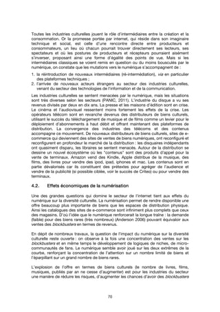 70
Toutes les industries culturelles jouent le rôle d’intermédiaires entre la création et la
consommation. Or la promesse portée par internet, qui réside dans son imaginaire
technique et social, est celle d’une rencontre directe entre producteurs et
consommateurs, un lieu où chacun pourrait trouver directement ses lecteurs, ses
spectateurs et où les postures de producteurs et récepteurs pourraient aisément
s’inverser, proposant ainsi une forme d’égalité des points de vue. Mais si les
intermédiaires classiques se voient remis en question ou du moins bousculés par le
numérique, on constate que les mutations vers le numérique s’accompagnent de :
1. la réintroduction de nouveaux intermédiaires (ré-intermédiation), via en particulier
des plateformes techniques ;
2. l’arrivée de nouveaux acteurs étrangers au secteur des industries culturelles,
venant du secteur des technologies de l'information et de la communication.
Les industries culturelles se sentent menacées par le numérique, mais les situations
sont très diverses selon les secteurs (PANIC, 2011). L’industrie du disque a vu ses
revenus divisés par deux en dix ans. La presse et les maisons d’édition sont en crise.
Le cinéma et l’audiovisuel ressentent moins fortement les effets de la crise. Les
opérateurs télécom sont en revanche devenus des distributeurs de biens culturels,
utilisant le succès du téléchargement de musique et de films comme un levier pour le
déploiement d’abonnements à haut débit et offrant maintenant des plateformes de
distribution. La convergence des industries des télécoms et des contenus
accompagne ce mouvement. De nouveaux distributeurs de biens culturels, sites de e-
commerce qui deviennent des sites de ventes de biens numériques, ont reconfiguré et
reconfigurent en profondeur le marché de la distribution : les disquaires indépendants
ont quasiment disparu, les libraires se sentent menacés. Autour de la distribution se
dessine un nouvel écosystème où les "contenus" sont des produits d’appel pour la
vente de terminaux. Amazon vend des Kindle, Apple distribue de la musique, des
films, des livres pour vendre des ipod, ipad, iphones et mac. Les contenus sont en
partie dévalorisés car ils constituent des prétextes pour agréger de l’audience et
vendre de la publicité (si possible ciblée, voir le succès de Criteo) ou pour vendre des
terminaux.
4.2.4.2.4.2.4.2. Effets économiques de la numérisationEffets économiques de la numérisationEffets économiques de la numérisationEffets économiques de la numérisation
Une des grandes questions qui domine le secteur de l'internet tient aux effets du
numérique sur la diversité culturelle. La numérisation permet de rendre disponible une
offre beaucoup plus importante de biens que les espaces de distribution physique.
Ainsi les catalogues des sites de e-commerce sont infiniment plus complets que ceux
des magasins. D’où l’idée que le numérique renforcerait la longue traîne : la demande
(faible) pour des biens rares (très nombreux) (Anderson 2006) pouvant équivaloir aux
ventes des blockbusters en termes de revenus.
En dépit de nombreux travaux, la question de l’impact du numérique sur la diversité
culturelle reste ouverte : on observe à la fois une concentration des ventes sur les
blockbusters et en même temps le développement de logiques de niches, de micro-
communautés de fans. Le numérique semble avoir joué sur les deux extrêmes de la
courbe, renforçant la concentration de l’attention sur un nombre limité de biens et
l’éparpillant sur un grand nombre de biens rares.
L’explosion de l’offre en termes de biens culturels (le nombre de livres, films,
musiques, publiés par an ne cesse d’augmenter) est pour les industries du secteur
une manière de réduire les risques, d’augmenter les chances d’avoir des blockbusters
 