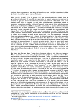 75
rente et donc source de survalorisation à la vente, comme l'ont été toutes les sociétés
jouissant de positions quasi monopolistiques
1
.
Les "grands" du web, pour la plupart, sont les firmes historiques, créées dans la
première période, celle du web 1.0. Une quinzaine de grands groupes américains, une
dizaine de groupes asiatiques et russes datent des années 1990-2000, voire pour
certains bien avant. L'industrie du web s'est finalement peu renouvelée, même si
quelques exceptions notables existent (Facebook notamment). Cette prévalence des
historiques tient notamment à leurs capacités financières. La relation à l'innovation de
ces firmes est en effet instructive. La plupart conservent une forte R&D, qui leur
permet d'innover constamment : Apple, Google ou Facebook sont exemplaires à cet
égard. Mais il est intéressant de noter que, lorsque ces entreprises "historiques" du
web perdent la main en matière d'innovation, elles peuvent généralement se remettre
à niveau en acquérant de plus jeunes entreprises dont les innovations s'avèrent
incontournables stratégiquement – et ceci, du fait de leur aisance financière, associée
à leurs performances ou au crédit financier dont elles disposent sur les marchés. Une
forte concentration est de ce fait à l'œuvre au sein de l'écosystème internet, les jeunes
réussites du web se faisant, tôt ou tard, racheter par les majors du web. Rares sont
donc finalement les nouveaux entrants d'envergure, le dernier en date étant sans
doute Facebook, et rares sont les réels décrochages économiques d'entreprises du
web qui n'auraient pas su se renouveler de façon interne ou externe (Yahoo! en est
sans doute l'illustration majeure). En bref, forte est la prédation des anciens sur les
nouveaux.
La place de l'Europe dans l'écosystème industriel internet est clairement posée.
Même parmi les nouveaux venus, la prédominance américaine reste incontournable.
La capacité d'innovation européenne en la matière – il n'y a guère de différences ici
entre grands pays européens – n'arrive pas à s'exprimer et le passage à l'échelle des
éventuels succès reste exceptionnel. La plupart des initiatives européennes et
françaises pour affermir l'industrie européenne de l'internet ont échoué. Face à
Google, l’échec du projet de moteur de recherche Quaero semble avoir découragé
d’autres efforts. Les projets de “cloud européen” ou leurs équivalents nationaux
semblent timides face aux géants américains. L'Europe a pourtant connu de beaux
succès dans les télécommunications : le GSM en est une illustration majeure et
"l'invention" du web au CERN masque la quasi-absence européenne à l’IETF (où se
forgent les standards de l'internet), sa relative faiblesse au sein du World Wide Web
Consortium et plus encore, dans la multitude de forums de standardisation spécialisés
qui existent de par le monde. Selon McKinsey, l’Europe tient encore tête aux États-
Unis en termes de capacité de stockage et de traitement de l’information
2
. Mais si la
migration des données et des applications dans le “nuage” se confirmait, la situation
pourrait bien se dégrader, avec trois conséquences. Tout d'abord une balance des
paiements déficitaire et des acteurs technologiques et du service informatique moins
puissants et moins performants. Ensuite, des données hébergées à l’extérieur du
pays
3
, auprès d’acteurs parfois hors de portée des juridictions nationales – mais non
de leurs autorités nationales ni de leurs services de renseignements. Enfin, des grands
1
Il en a été ainsi par exemple des câblodistributeurs aux États-Unis, qui, bien que fréquemment
déficitaires et à fonds propres très négatifs, ont toujours su se financer et avoir des valeurs de
revente très importantes.
2
McKinsey Global Institute, “Big data: The next frontier for innovation, competition, and
productivity”, 2011.
3
Lacroix D. (2012), “Des sites ministériels perdus dans les nuages ?”, octobre.
 