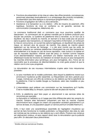 79
• Fonctions de présentation et de mise en valeur des offres (produits, connaissances,
personnes) associées éventuellement à un entreposage des produits immatériels ;
la présentation peut être statique ou dynamique (programmation, etc.) ;
• Fonctions d'agrégation de l'offre ou de la demande ;
• Assistance à la transaction ou à la relation : offre de moyens de paiement, offre
logistique, fonctions de mise en confiance ou de garantie, services de
communication (messageries, téléphonie), etc.
Le commerce traditionnel était un commerce que nous pourrions qualifier de
descendant : le commerçant est en général mandaté par le système productif pour
écouler ses produits. Le système de plateforme tend à renverser, ou en tout cas à
équilibrer, les deux versants du marché, en donnant à la face avale plus de pouvoir
dans la gestion des transactions, en réduisant l'asymétrie d'information, en renforçant
la mise en concurrence, en ouvrant les options logistiques, en équilibrant les prises de
risque, en donnant plus de pouvoir de marché. Ces places de marché pèsent
également sur les termes de l'échange : il a été ainsi montré que les outils de
réputation présents sur certaines plateformes influençaient les prix des transactions,
éventuellement à la hausse en cas de bonne réputation, mais surtout à la baisse en
cas de mauvaise réputation. Internet avait été perçu un moment comme l'espace
d'une désintermédiation massive, permettant une relation marchande one to one,
affaiblissant toutes les fonctions de médiation et rendant de plus en plus transparents
les marchés (information plus symétrique, prix plus homogènes, etc.). Force est de
reconnaître que le processus de désintermédiation ne s'est guère produit et que la
relation one to one a peu progressé.
La rémunération de ces nouveaux intermédiaires s'opère selon trois mécanismes
possibles :
1. Le plus manifeste est le modèle publicitaire, dans lequel la plateforme revend aux
annonceurs l'audience qu'elle rassemble. La fréquentation est donc gratuite pour
l'usage, motivée par une offre de contenus ou de relations qui fait la spécificité de
la plateforme. C'est le modèle Google ou Facebook, selon des modalités un peu
différentes.
2. L'intermédiaire peut prélever une commission sur les transactions qu'il facilite.
C'est le modèle eBay ou Amazon, quand le site sert de place de marché.
3. Enfin, la plateforme peut faire payer un abonnement à ses services (sites de
rencontres par exemple).
La facturation à l'adhésion ou à l'usage peut être différenciée selon les versants du
marché. Certains sites factureront uniquement une face du marché, d'autres
discrimineront leurs usagers en créant une population accédant gratuitement à un
service de base, et une population payant un service premium (modèle freemium
1
).
Enfin, il faut noter une caractéristique essentielle de l'agrégation d'audience qui
permet de faire fonctionner le modèle publicitaire. La fréquentation des sites du web
est motivée par les contenus ou les relations qui y sont offerts. Produire ces contenus
est relativement onéreux, et sans rapport direct avec la rémunération que la publicité
peut offrir. En découlent deux phénomènes :
1
Modèle utilisé par exemple par Dropbox.
 