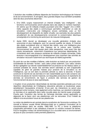 82
L'évolution des modèles d'affaires dépendra de l'évolution technologique de l'internet
et de son environnement. À cet égard, deux grandes étapes nous semblent probables
dans les deux prochaines décennies :
1. D'ici 2020, surgira massivement un internet d'objets "peu intelligents" ; des
fonctions communicantes seront placées dans des objets en nombre important.
On estime que 50 milliards d'objets pourraient ainsi être "taggés" d'ici à 2020.
Cette capacité des objets à communiquer permettra d'alimenter un web de
simulation, c'est-à-dire une intelligence encore centralisée, avec un fort
développement de dispositifs de réalité virtuelle. Les exemples les plus parlants
actuellement de ces développements concernent la consommation électrique
(smartgrids) et le monitoring de santé (suivi de mesures biologiques).
2. Après 2020, devrait se développer une nouvelle génération d'objets plus
autonomes et plus intelligents, que l'on pourrait qualifier de robots. À l'internet
des objets succéderait ainsi un internet des robots, avec une intelligence plus
décentralisée. Ce pourrait être l'époque de la voiture sans chauffeur,
l'environnement ayant été équipé dans cette perspective, mais aussi l'ère des
robots domestiques, notamment d'assistance aux personnes dépendantes. On
s'orienterait alors vers plusieurs centaines de milliards d'objets connectés. Cette
évolution s'accompagnerait d'un développement plus important des activités de
simulation recourant notamment aux techniques de réalité augmentée.
Du point de vue des modèles d'affaires, cette évolution se traduit par une production
considérable de données "brutes", sans valeur prises isolément. Leur valeur viendra
de leur agrégation qui devrait vraisemblablement se produire sur les réseaux (dans un
contexte probable de cloud). Ces données seront valorisées au sein d'applicatifs
capables de gérer de grandes masses pour produire de la simulation ou de
l'intelligence, que ce soit dans la première période ou dans la seconde. Il faudra
construire le marché de ces données et il est vraisemblable que le web conserve ces
fonctions de places de marché massives, sur lesquelles producteurs et exploitants de
données se rencontreront, de façon à produire des services de gestion de
l'environnement de plus en plus sophistiqués.
L'irruption d'une production décentralisée de données (première période) puis d'une
répartition décentralisée de l'intelligence (deuxième période) va bouleverser assez
sensiblement l'écosystème d'internet. D'une part, les interactions ne seront plus
uniquement entre humains, mais également entre machines, qui viendront s'alimenter
en données et en applicatifs dans cette nouvelle place de marché quasi universelle.
D'autre part, l'évolution des termes de l'échange (données versus applicatifs) va
dépendre de la façon dont ces plateformes vont se rémunérer. D'où l'intérêt de
réfléchir à la structuration future de ces plateformes.
La notion de plateforme est centrale dans la constitution de l'économie numérique. On
connaît le fameux couple Wintel (Windows-Intel) qui a cadencé l'innovation de la
microinformatique dans les années 1980-1990. Le PC a formé la plateforme
d'applicatifs permettant à ses utilisateurs d'assurer un nombre croissant de tâches.
Puis le navigateur-moteur de recherche/plug-in lui a succédé dans un environnement
de plus en plus connecté à cette première plateforme.
 