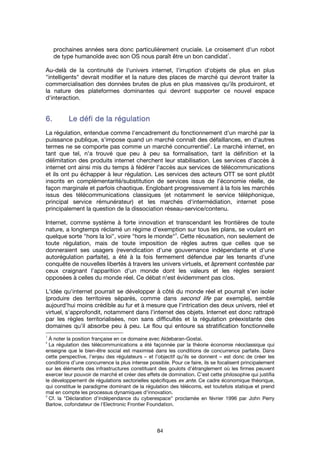 84
prochaines années sera donc particulièrement cruciale. Le croisement d'un robot
de type humanoïde avec son OS nous paraît être un bon candidat
1
.
Au-delà de la continuité de l'univers internet, l'irruption d'objets de plus en plus
"intelligents" devrait modifier et la nature des places de marché qui devront traiter la
commercialisation des données brutes de plus en plus massives qu'ils produiront, et
la nature des plateformes dominantes qui devront supporter ce nouvel espace
d'interaction.
6.6.6.6. Le défi de la régulationLe défi de la régulationLe défi de la régulationLe défi de la régulation
La régulation, entendue comme l'encadrement du fonctionnement d'un marché par la
puissance publique, s'impose quand un marché connaît des défaillances, en d'autres
termes ne se comporte pas comme un marché concurrentiel
2
. Le marché internet, en
tant que tel, n'a trouvé que peu à peu sa formalisation, tant la définition et la
délimitation des produits internet cherchent leur stabilisation. Les services d'accès à
internet ont ainsi mis du temps à fédérer l'accès aux services de télécommunications
et ils ont pu échapper à leur régulation. Les services des acteurs OTT se sont plutôt
inscrits en complémentarité/substitution de services issus de l'économie réelle, de
façon marginale et parfois chaotique. Englobant progressivement à la fois les marchés
issus des télécommunications classiques (et notamment le service téléphonique,
principal service rémunérateur) et les marchés d'intermédiation, internet pose
principalement la question de la dissociation réseau-service/contenu.
Internet, comme système à forte innovation et transcendant les frontières de toute
nature, a longtemps réclamé un régime d'exemption sur tous les plans, se voulant en
quelque sorte "hors la loi", voire "hors le monde"
3
. Cette récusation, non seulement de
toute régulation, mais de toute imposition de règles autres que celles que se
donneraient ses usagers (revendication d'une gouvernance indépendante et d'une
autorégulation parfaite), a été à la fois fermement défendue par les tenants d'une
conquête de nouvelles libertés à travers les univers virtuels, et âprement contestée par
ceux craignant l'apparition d'un monde dont les valeurs et les règles seraient
opposées à celles du monde réel. Ce débat n'est évidemment pas clos.
L'idée qu'internet pourrait se développer à côté du monde réel et pourrait s'en isoler
(produire des territoires séparés, comme dans second life par exemple), semble
aujourd'hui moins crédible au fur et à mesure que l'intrication des deux univers, réel et
virtuel, s'approfondit, notamment dans l'internet des objets. Internet est donc rattrapé
par les règles territorialisées, non sans difficultés et la régulation préexistante des
domaines qu'il absorbe peu à peu. Le flou qui entoure sa stratification fonctionnelle
1
À noter la position française en ce domaine avec Aldebaran-Gostai.
2
La régulation des télécommunications a été façonnée par la théorie économie néoclassique qui
enseigne que le bien-être social est maximisé dans les conditions de concurrence parfaite. Dans
cette perspective, l’enjeu des régulateurs – et l’objectif qu’ils se donnent – est donc de créer les
conditions d’une concurrence la plus intense possible. Pour ce faire, ils se focalisent principalement
sur les éléments des infrastructures constituant des goulots d’étranglement où les firmes peuvent
exercer leur pouvoir de marché et créer des effets de domination. C’est cette philosophie qui justifia
le développement de régulations sectorielles spécifiques ex ante. Ce cadre économique théorique,
qui constitue le paradigme dominant de la régulation des télécoms, est toutefois statique et prend
mal en compte les processus dynamiques d’innovation.
3
Cf. la "Déclaration d'indépendance du cyberespace" proclamée en février 1996 par John Perry
Barlow, cofondateur de l'Electronic Frontier Foundation.
 