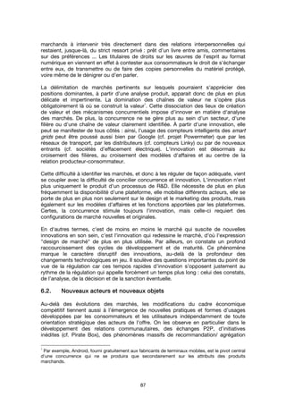 87
marchands à intervenir très directement dans des relations interpersonnelles qui
restaient, jusque-là, du strict ressort privé : prêt d’un livre entre amis, commentaires
sur des préférences ... Les titulaires de droits sur les œuvres de l'esprit au format
numérique en viennent en effet à contester aux consommateurs le droit de s’échanger
entre eux, de transmettre ou de faire des copies personnelles du matériel protégé,
voire même de le dénigrer ou d’en parler.
La délimitation de marchés pertinents sur lesquels pourraient s'apprécier des
positions dominantes, à partir d'une analyse produit, apparait donc de plus en plus
délicate et impertinente. La domination des chaînes de valeur ne s'opère plus
obligatoirement là où se construit la valeur
1
. Cette dissociation des lieux de création
de valeur et des mécanismes concurrentiels impose d'innover en matière d'analyse
des marchés. De plus, la concurrence ne se gère plus au sein d'un secteur, d'une
filière ou d'une chaîne de valeur clairement identifiée. À partir d'une innovation, elle
peut se manifester de tous côtés : ainsi, l’usage des compteurs intelligents des smart
grids peut être poussé aussi bien par Google (cf. projet Powermeter) que par les
réseaux de transport, par les distributeurs (cf. compteurs Linky) ou par de nouveaux
entrants (cf. sociétés d’effacement électrique). L'innovation est désormais au
croisement des filières, au croisement des modèles d'affaires et au centre de la
relation producteur-consommateur.
Cette difficulté à identifier les marchés, et donc à les réguler de façon adéquate, vient
se coupler avec la difficulté de concilier concurrence et innovation. L'innovation n'est
plus uniquement le produit d'un processus de R&D. Elle nécessite de plus en plus
fréquemment la disponibilité d'une plateforme, elle mobilise différents acteurs, elle se
porte de plus en plus non seulement sur le design et le marketing des produits, mais
également sur les modèles d'affaires et les fonctions apportées par les plateformes.
Certes, la concurrence stimule toujours l'innovation, mais celle-ci requiert des
configurations de marché nouvelles et originales.
En d'autres termes, c'est de moins en moins le marché qui suscite de nouvelles
innovations en son sein, c'est l'innovation qui redessine le marché, d'où l'expression
"design de marché" de plus en plus utilisée. Par ailleurs, on constate un profond
raccourcissement des cycles de développement et de maturité. Ce phénomène
marque le caractère disruptif des innovations, au-delà de la profondeur des
changements technologiques en jeu. Il soulève des questions importantes du point de
vue de la régulation car ces tempos rapides d’innovation s’opposent justement au
rythme de la régulation qui appelle forcément un temps plus long : celui des constats,
de l’analyse, de la décision et de la sanction éventuelle.
6.2.6.2.6.2.6.2. Nouveaux acteurs et nouveaux objetsNouveaux acteurs et nouveaux objetsNouveaux acteurs et nouveaux objetsNouveaux acteurs et nouveaux objets
Au-delà des évolutions des marchés, les modifications du cadre économique
compétitif tiennent aussi à l’émergence de nouvelles pratiques et formes d’usages
développées par les consommateurs et les utilisateurs indépendamment de toute
orientation stratégique des acteurs de l’offre. On les observe en particulier dans le
développement des relations communautaires, des échanges P2P, d’initiatives
inédites (cf. Pirate Box), des phénomènes massifs de recommandation/ agrégation
1
Par exemple, Android, fourni gratuitement aux fabricants de terminaux mobiles, est le pivot central
d'une concurrence qui ne se produira que secondairement sur les attributs des produits
marchands.
 
