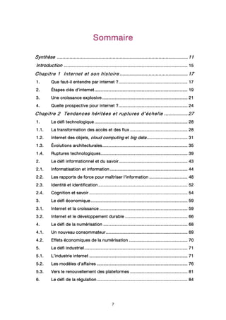 7
SommaireSommaireSommaireSommaire
SynthèseSynthèseSynthèseSynthèse ........................................................................................................................................................................................................................................................................................................................................................................................ 11111111
IntroductionIntroductionIntroductionIntroduction .................................................................................................................................................................................................................................................................................................................................................................................................... 15151515
Chapitre 1Chapitre 1Chapitre 1Chapitre 1 Internet et son histoireInternet et son histoireInternet et son histoireInternet et son histoire .................................................................................................................................................................................................... 17171717
1.1.1.1. Que fautQue fautQue fautQue faut----il entendre paril entendre paril entendre paril entendre par iiiinternetnternetnternetnternet ????........................................................................................................................................................................................................................ 17171717
2.2.2.2. ÉtapesÉtapesÉtapesÉtapes clés d’clés d’clés d’clés d’iiiinternetnternetnternetnternet.................................................................................................................................................................................................................................................................................................... 19191919
3.3.3.3. Une croissance explosiveUne croissance explosiveUne croissance explosiveUne croissance explosive ............................................................................................................................................................................................................................................................................ 21212121
4.4.4.4. Quelle prospective pour internet ?Quelle prospective pour internet ?Quelle prospective pour internet ?Quelle prospective pour internet ?........................................................................................................................................................................................................................ 24242424
Chapitre 2Chapitre 2Chapitre 2Chapitre 2 Tendances héritées et ruptures d’échelleTendances héritées et ruptures d’échelleTendances héritées et ruptures d’échelleTendances héritées et ruptures d’échelle .................................................................... 27272727
1.1.1.1. Le défi technologiqueLe défi technologiqueLe défi technologiqueLe défi technologique .................................................................................................................................................................................................................................................................................................... 28282828
1.1.1.1.1.1.1.1. La transformation des accès et des fluxLa transformation des accès et des fluxLa transformation des accès et des fluxLa transformation des accès et des flux .................................................................................................................................................................................... 28282828
1.2.1.2.1.2.1.2. Internet des objets,Internet des objets,Internet des objets,Internet des objets, cloud computingcloud computingcloud computingcloud computing etetetet big databig databig databig data................................................................................................................................ 31313131
1.3.1.3.1.3.1.3. Évolutions architecturalesÉvolutions architecturalesÉvolutions architecturalesÉvolutions architecturales............................................................................................................................................................................................................................................................................ 35353535
1.4.1.4.1.4.1.4. Ruptures technologiquesRuptures technologiquesRuptures technologiquesRuptures technologiques................................................................................................................................................................................................................................................................................ 39393939
2.2.2.2. Le défi informationnel et du savoirLe défi informationnel et du savoirLe défi informationnel et du savoirLe défi informationnel et du savoir........................................................................................................................................................................................................................ 43434343
2.1.2.1.2.1.2.1. Informatisation et informationInformatisation et informationInformatisation et informationInformatisation et information .................................................................................................................................................................................................................................................... 44444444
2.2.2.2.2.2.2.2. Les rapports de force pour maîtriser l'informationLes rapports de force pour maîtriser l'informationLes rapports de force pour maîtriser l'informationLes rapports de force pour maîtriser l'information ........................................................................................................................ 48484848
2.3.2.3.2.3.2.3. Identité et identificationIdentité et identificationIdentité et identificationIdentité et identification ........................................................................................................................................................................................................................................................................................ 52525252
2.4.2.4.2.4.2.4. Cognition et savoirCognition et savoirCognition et savoirCognition et savoir .................................................................................................................................................................................................................................................................................................................... 54545454
3.3.3.3. LLLLe défi économiquee défi économiquee défi économiquee défi économique ................................................................................................................................................................................................................................................................................................................ 59595959
3.1.3.1.3.1.3.1. Internet et la croissanceInternet et la croissanceInternet et la croissanceInternet et la croissance .................................................................................................................................................................................................................................................................................... 59595959
3.2.3.2.3.2.3.2. Internet et le développement durableInternet et le développement durableInternet et le développement durableInternet et le développement durable .................................................................................................................................................................................................... 66666666
4.4.4.4. Le défi de la numérisationLe défi de la numérisationLe défi de la numérisationLe défi de la numérisation ........................................................................................................................................................................................................................................................................ 68686868
4.1.4.1.4.1.4.1. Un nouveau consommateurUn nouveau consommateurUn nouveau consommateurUn nouveau consommateur ................................................................................................................................................................................................................................................................ 69696969
4.2.4.2.4.2.4.2. Effets économiques de la numérisationEffets économiques de la numérisationEffets économiques de la numérisationEffets économiques de la numérisation ........................................................................................................................................................................................ 70707070
5.5.5.5. Le défi industrielLe défi industrielLe défi industrielLe défi industriel.................................................................................................................................................................................................................................................................................................................................... 71717171
5.1.5.1.5.1.5.1. L’industrie internetL’industrie internetL’industrie internetL’industrie internet .................................................................................................................................................................................................................................................................................................................... 71717171
5.2.5.2.5.2.5.2. Les modèles d'affairesLes modèles d'affairesLes modèles d'affairesLes modèles d'affaires ............................................................................................................................................................................................................................................................................................ 76767676
5.3.5.3.5.3.5.3. Vers le renouvellement des plateformesVers le renouvellement des plateformesVers le renouvellement des plateformesVers le renouvellement des plateformes .................................................................................................................................................................................... 81818181
6.6.6.6. Le défi de la régulationLe défi de la régulationLe défi de la régulationLe défi de la régulation ............................................................................................................................................................................................................................................................................................ 84848484
 