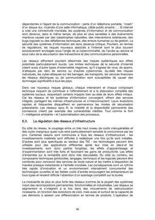 90
dépendantes à l’égard de la communication : perte d’un téléphone portable, "crash"
d’un disque dur, incendie d’une salle informatique, câble public arraché …. Si internet
a créé une connectivité mondiale, les systèmes d’information et de communication
sont devenus, dans le même temps, de plus en plus sensibles à des événements
imprévus causés par des catastrophes naturelles, des interventions extérieures, des
bugs logiciels ou des défaillances techniques, des erreurs humaines ou de gestion. La
sécurité des systèmes d’information est donc devenue critique. Pourtant, en termes
de régulations, les risques nouveaux associés à l’internet sont le plus souvent
exclusivement envisagés sous l’angle de la cybercriminalité, de l’accès au service et
sous celui de la sécurisation des transactions et des communications personnelles.
Les réseaux affrontent pourtant désormais des risques systémiques aux effets
potentiels particulièrement lourds. Les limites techniques de la sécurité d'internet
créent aussi d’autre types d’externalités négatives, qu’il s’agisse de virus, de spams,
d’attaques par déni de service ou d’autres cybercrimes. Au-delà des risques
individuels, les cyber-attaques sur les barrages, les transports, les services financiers
les réseaux électriques ou de communication sont susceptibles de causer des
dommages significatifs à tous les pays.
Dans ces nouveaux risques globaux, chaque intervenant et chaque composant
technique risquent de contribuer à l’effondrement et à la dislocation complète des
systèmes sociaux, exacerbant certains impacts bien au-delà de leurs effets initiaux.
Car les réseaux et les systèmes d’information convergent, offrent des services
intégrés, partagent les mêmes infrastructures et s’interconnectent. Leurs évolutions
rapides et fréquentes disqualifient en permanence les modes de sécurisation
préexistants. Les réseaux sans fil, la mobilité et la disponibilité permanente des
connexions créent par exemple des vulnérabilités inédites. Tout comme le font
l’« intelligence ambiante » et l’automatisation des processus.
6.3.6.3.6.3.6.3. La régulation des réseauxLa régulation des réseauxLa régulation des réseauxLa régulation des réseaux d'infrastd'infrastd'infrastd'infrastrrrructureuctureuctureucture
Du côté du réseau, le couplage entre un très haut niveau de coûts irrécupérables et
des coûts marginaux quasi nuls rend particulièrement sensible la concurrence par les
prix. Certaines raisons sont communes à tous les réseaux d'infrastructure : les
investissements matériels sont difficiles à redéployer une fois qu'ils sont installés.
D'autres sont plus spécifiques au secteur des TIC : les technologies peuvent être
utilisées pour des applications différentes après leur mise en place et les
investissements sont donc parfois fongibles, les effets d’apprentissage et
d'expérimentation sont très forts et favorisent les gains de productivité. Les effets
d’ensemble sur la rentabilité sont donc très discutables. Du côté du contenu, les
composants techniques (protocoles, langages, terminaux) et les logiciels peuvent être
combinés pour concevoir des services de toute nature et les mettre à disposition de
manière presque instantanée à l'échelle mondiale. Les conséquences sont un rythme
très rapide d’innovation et un environnement intensément concurrentiel (les
technologies ouvertes et les faibles coûts d’entrée encouragent les entrepreneurs de
tous types et rendent difficile l’obtention d’un avantage compétitif sur la durée).
La modularité de plus en plus forte des réseaux (comme de la plupart des systèmes)
induit des recompositions permanentes, fonctionnelles et industrielles. Les réseaux se
segmentent et s'intègrent à la fois dans des mouvements de restructuration
incessants, en fonction des évolutions de coût, mais aussi et surtout de la capacité de
ces éléments à asseoir une différenciation en termes de produits. L'opérateur de
 