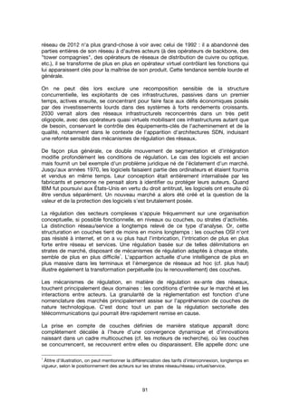 91
réseau de 2012 n'a plus grand-chose à voir avec celui de 1992 : il a abandonné des
parties entières de son réseau à d'autres acteurs (à des opérateurs de backbone, des
"tower compagnies", des opérateurs de réseaux de distribution de cuivre ou optique,
etc.), il se transforme de plus en plus en opérateur virtuel contrôlant les fonctions qui
lui apparaissent clés pour la maîtrise de son produit. Cette tendance semble lourde et
générale.
On ne peut dès lors exclure une recomposition sensible de la structure
concurrentielle, les exploitants de ces infrastructures, passives dans un premier
temps, actives ensuite, se concentrant pour faire face aux défis économiques posés
par des investissements lourds dans des systèmes à forts rendements croissants.
2030 verrait alors des réseaux infrastructurels reconcentrés dans un très petit
oligopole, avec des opérateurs quasi virtuels mobilisant ces infrastructures autant que
de besoin, conservant le contrôle des équipements-clés de l'acheminement et de la
qualité, notamment dans le contexte de l'apparition d'architectures SDN, induisant
une refonte sensible des mécanismes de régulation des réseaux.
De façon plus générale, ce double mouvement de segmentation et d'intégration
modifie profondément les conditions de régulation. Le cas des logiciels est ancien
mais fournit un bel exemple d'un problème juridique né de l'éclatement d'un marché.
Jusqu'aux années 1970, les logiciels faisaient partie des ordinateurs et étaient fournis
et vendus en même temps. Leur conception était entièrement internalisée par les
fabricants et personne ne pensait alors à identifier ou protéger leurs auteurs. Quand
IBM fut poursuivi aux États-Unis en vertu du droit antitrust, les logiciels ont ensuite dû
être vendus séparément. Un nouveau marché a alors été créé et la question de la
valeur et de la protection des logiciels s’est brutalement posée.
La régulation des secteurs complexes s'appuie fréquemment sur une organisation
conceptuelle, si possible fonctionnelle, en niveaux ou couches, ou strates d'activités.
La distinction réseau/service a longtemps relevé de ce type d'analyse. Or, cette
structuration en couches tient de moins en moins longtemps : les couches OSI n'ont
pas résisté à internet, et on a vu plus haut l'imbrication, l'intrication de plus en plus
forte entre réseau et services. Une régulation basée sur de telles délimitations en
strates de marché, disposant de mécanismes de régulation adaptés à chaque strate,
semble de plus en plus difficile
1
. L'apparition actuelle d'une intelligence de plus en
plus massive dans les terminaux et l'émergence de réseaux ad hoc (cf. plus haut)
illustre également la transformation perpétuelle (ou le renouvellement) des couches.
Les mécanismes de régulation, en matière de régulation ex-ante des réseaux,
touchent principalement deux domaines : les conditions d'entrée sur le marché et les
interactions entre acteurs. La granularité de la réglementation est fonction d'une
nomenclature des marchés principalement assise sur l'appréhension de couches de
nature technologique. C'est donc tout un pan de la régulation sectorielle des
télécommunications qui pourrait être rapidement remise en cause.
La prise en compte de couches définies de manière statique apparaît donc
complètement décalée à l’heure d’une convergence dynamique et d’innovations
naissant dans un cadre multicouches (cf. les moteurs de recherche), où les couches
se concurrencent, se recouvrent entre elles ou disparaissent. Elle appelle donc une
1
Àtitre d'illustration, on peut mentionner la différenciation des tarifs d'interconnexion, longtemps en
vigueur, selon le positionnement des acteurs sur les strates réseau/réseau virtuel/service.
 