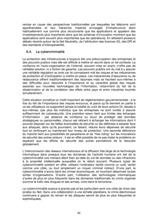 92
remise en cause des perspectives traditionnelles par lesquelles les télécoms sont
appréhendées et leur hiérarchie implicite envisagée (l’infrastructure étant
habituellement vue comme plus structurante que les applications et appelant des
investissements plus importants alors que les schémas d’innovation montrent que les
applications sont souvent plus importantes que les opérateurs). En attestent plusieurs
débats récents autour de la Net Neutrality, de l’attribution des licences 4G, des DPI et
des standards d’interopérabilité.
6.4.6.4.6.4.6.4. La cybercriminalitéLa cybercriminalitéLa cybercriminalitéLa cybercriminalité
La protection des infrastructures a toujours été une préoccupation des entreprises et
des pouvoirs publics mais elle est difficile à mettre en œuvre dans un tel contexte. La
confiance en l’auto-organisation de l’internet, souvent mise en avant, n’offre pas de
véritable solution, ni a fortiori de garantie. Les pouvoirs publics ont du mal à y assurer
une véritable régulation ex ante car ils connaissent mal les risques et les mécanismes
de protection et d’anticipation à mettre en place. Les mécanismes d’assurance ou de
réassurance offrent traditionnellement des réponses mais se heurtent eux-mêmes à
des difficultés pour répondre à l’importance et au caractère global des risques
associés aux nouvelles technologies de l’information, notamment du fait de la
dissémination et de la corrélation des effets entre pays et entre industries touchés
simultanément.
Cette situation constitue un motif important de réglementation gouvernementale : à la
fois du fait de l’importance des risques encourus, et parce qu’ils tiennent en partie à
ce les utilisateurs ne supportent jamais la totalité du coût de leurs actions Or, laissés à
eux-mêmes, pas plus les individus que les entreprises ne sont incités à assurer
suffisamment de cybersécurité. Une première raison tient aux limites des échanges
d’information : par absence de confiance ou souci de protéger des données
stratégiques ou personnelles, chacun est réticent à échanger les informations dont il
pourrait disposer sur les failles éventuelles de sécurité ou les défenses à adopter face
aux attaques, alors qu’ils pourraient, ce faisant, réduire leurs dépenses de sécurité
tout en renforçant ou maintenant leur niveau de protection. Une seconde déficience
du marché tient aux possibilités de parasitisme et de "free riding" sur les innovations
de sécurité des autres acteurs : il est en effet possible de ne pas traiter le problème en
espérant que les efforts de sécurité des autres permettront de le résoudre
globalement.
L'interconnexion des réseaux internationaux et la diffusion très large de la technologie
informatique dans presque tous les domaines de l’activité humaine ont fait de la
cybercriminalité une menace allant bien au-delà du vol de données ou des infractions
à la propriété intellectuelle auxquelles on la réduit souvent. Plusieurs types de
cybercriminalité existent en effet, utilisant l'ordinateur tantôt comme un outil, tantôt
comme une cible, ou tout simplement un moyen criminel indirect. D'une part, la
cybercriminalité s’ancre dans les crimes économiques, en touchant désormais toutes
sortes d’organisations. D'autre part, l'utilisation des technologies informatiques
s’avère de plus en plus fréquente dans les domaines traditionnels du crime organisé
(comme le trafic des drogues et des armes), voire dans le terrorisme.
La cybercriminalité avance à grands pas et les particuliers sont une cible de choix des
pirates du Net. Sans une collaboration à une échelle planétaire, le crime électronique
continuera à gagner du terrain et les attaques seront de plus en plus fréquentes et
sophistiquées.
 