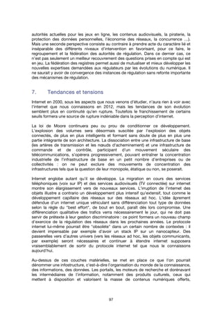 97
autorités actuelles pour les jeux en ligne, les contenus audiovisuels, la piraterie, la
protection des données personnelles, l’économie des réseaux, la concurrence …).
Mais une seconde perspective consiste au contraire à prendre acte du caractère lié et
inséparable des différents niveaux d’intervention en favorisant, pour ce faire, le
regroupement et la fédération des autorités de régulation. Dans ce dernier cas, ce
n’est pas seulement un meilleur recouvrement des questions prises en compte qui est
en jeu. La fédération des registres permet aussi de mutualiser et mieux développer les
nouvelles expertises demandées aux régulateurs par les évolutions du numérique. Il
ne saurait y avoir de convergence des instances de régulation sans refonte importante
des mécanismes de régulation.
7.7.7.7. Tendances et tensionsTendances et tensionsTendances et tensionsTendances et tensions
Internet en 2030, sous les aspects que nous venons d'étudier, n'aura rien à voir avec
l'internet que nous connaissons en 2012, mais les tendances de son évolution
semblent plus en continuité qu'en rupture. Toutefois le franchissement de certains
seuils formera une source de rupture indéniable dans la perception d'internet.
La loi de Moore continuera peu ou prou de conditionner ce développement.
L'explosion des volumes sera désormais suscitée par l'explosion des objets
connectés, de plus en plus intelligents et formant sans doute de plus en plus une
partie intégrante de son architecture. La dissociation entre une infrastructure de base
(les artères de transmission et les nœuds d'acheminement) et une infrastructure de
commande et de contrôle, participant d'un mouvement séculaire des
télécommunications, s'opérera progressivement, pouvant entraîner la concentration
industrielle de l'infrastructure de base en un petit nombre d'entreprises ou de
collectivités : on ne peut exclure des mouvements de concentration des
infrastructures tels que la question de leur monopole, étatique ou non, se poserait.
Internet englobe autant qu'il se développe. La migration en cours des services
téléphoniques (voix sur IP) et des services audiovisuels (TV connectée) sur internet
montre son élargissement vers de nouveaux services. L'irruption de l'internet des
objets illustre a contrario un développement plus intensif qu'extensif, tout comme le
développement capillaire des réseaux sur des réseaux ad hoc. L'idée âprement
défendue d'un internet unique véhiculant sans différenciation tout type de données
selon la règle du "best effort", de bout en bout, paraît dès lors compromise. Une
différenciation qualitative des trafics verra nécessairement le jour, qui ne doit pas
servir de prétexte à leur gestion discriminatoire : ce point formera un nouveau champ
d'exercice de la régulation des réseaux dans les prochaines années. Le protocole
internet lui-même pourrait être "obsolète" dans un certain nombre de contextes : il
devient impensable par exemple d'avoir un stack IP sur un nanocapteur. Des
passerelles vers d'autres univers (vers les réseaux ad hoc, les objets communicants,
par exemple) seront nécessaires et continuer à étendre internet supposera
vraisemblablement de sortir du protocole internet tel que nous le connaissons
aujourd'hui.
Au-dessus de ces couches matérielles, se met en place ce que l'on pourrait
dénommer une infostructure, c'est-à-dire l'organisation du monde de la connaissance,
des informations, des données. Les portails, les moteurs de recherche et dorénavant
les intermédiaires de l'information, notamment des produits culturels, ceux qui
mettent à disposition et valorisent la masse de contenus numériques offerts,
 