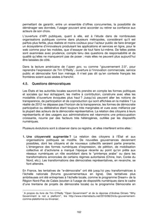 162
permettant de garantir, entre un ensemble d’offres concurrentes, la possibilité de
déménager ses données, l’usager pouvant ainsi accorder ou retirer sa confiance aux
acteurs de son choix.
L’ouverture d’API publiques, quant à elle, est à l’étude dans de nombreuses
organisations publiques comme dans plusieurs métropoles, considérant qu’il est
parfois plus fertile, plus réaliste et moins coûteux pour l’acteur public de faire émerger
un écosystème d’innovateurs produisant les applications et services en ligne, pour le
web comme pour les mobiles, que d’essayer de tout faire lui-même. De telles pistes
sont examinées avec prudence, compte tenu des questions de responsabilité et de
qualité qu’elles ne manqueront pas de poser ; mais elles ne peuvent plus aujourd’hui
être laissées de côté.
Dans la lecture américaine de l’open gov, vu comme "gouvernement 2.0", pour
reprendre l’expression de Tim O’Reilly
1
, ouverture à l’innovation commerciale, service
public et démocratie font bon ménage. Il n’est pas dit qu’en contexte français les
frontières soient aussi aisées à franchir.
4.5.4.5.4.5.4.5. QQQQuuuuestions démocratiquesestions démocratiquesestions démocratiquesestions démocratiques
Les États et les autorités locales sauront-ils prendre en compte les formes politiques
et sociales qui leur échappent, les mettre à contribution, construire avec elles les
modalités d’ouverture évoquées plus haut ? Jusqu’où peuvent aller les notions de
transparence, de participation et de coproduction qui sont affichées en la matière ? La
réalité de 2012 ne dépasse pas l’horizon de la transparence, les formes de démocratie
participative ou délibérative étant toujours très marginales et vues avec méfiance par
la plupart des acteurs de la démocratie représentative. La relation des citoyens à leurs
représentants et des usagers aux administrations est néanmoins une préoccupation
croissante, nourrie par des facteurs très hétérogènes, outillée par les dispositifs
numériques.
Plusieurs évolutions sont à observer dans ce registre, et elles interfèrent entre elles :
1.1.1.1. Une citoyenneté augmentéeUne citoyenneté augmentéeUne citoyenneté augmentéeUne citoyenneté augmentée ???? La relation des citoyens à l’État et aux
organisations politiques se modifie. De nouvelles gouvernances deviennent
possibles, dont les citoyens et de nouveaux collectifs seraient partie prenante.
L’émergence des formes numériques d’expression, de pétition, de mobilisation
collective et d’activisme a marqué l’époque récente au point qu’on prête aux
réseaux numériques un rôle exorbitant dans le "printemps arabe" ou dans les
transformations annoncées de certains régimes autoritaires (Chine, Iran, Corée du
Nord, etc.). Les transformations des démocraties représentatives, en revanche, se
font attendre.
En France, les tentatives de "e-démocratie" ont été jusqu’ici peu transformatrices à
l’échelle nationale (forums gouvernementaux en ligne). Des tentatives plus
ambitieuses ont été entreprises à l’échelle locale, comme le programme Dream+ de la
Région Nord-Pas de Calais (soutien à l’usage de dispositifs numériques dans le cadre
d’une trentaine de projets de démocratie locale) ou le programme Démocratie en
1
A propos du livre de Tim O’Reilly “Open Government” et de la réponse d’Andrea Dimaio “Why
Government is not a platform”, lire http://www.internetactu.net/2010/06/24/du-gouvernement-
comme-plateforme-ou-linverse/.
 