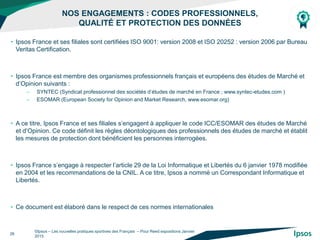 NOS ENGAGEMENTS : CODES PROFESSIONNELS,
QUALITÉ ET PROTECTION DES DONNÉES
©Ipsos – Les nouvelles pratiques sportives des Français – Pour Reed expositions Janvier
2015
26
• Ipsos France et ses filiales sont certifiées ISO 9001: version 2008 et ISO 20252 : version 2006 par Bureau
Veritas Certification.
• Ipsos France est membre des organismes professionnels français et européens des études de Marché et
d’Opinion suivants :
– SYNTEC (Syndicat professionnel des sociétés d’études de marché en France ; www.syntec-etudes.com )
– ESOMAR (European Society for Opinion and Market Research, www.esomar.org)
• A ce titre, Ipsos France et ses filiales s’engagent à appliquer le code ICC/ESOMAR des études de Marché
et d’Opinion. Ce code définit les règles déontologiques des professionnels des études de marché et établit
les mesures de protection dont bénéficient les personnes interrogées.
• Ipsos France s’engage à respecter l’article 29 de la Loi Informatique et Libertés du 6 janvier 1978 modifiée
en 2004 et les recommandations de la CNIL. A ce titre, Ipsos a nommé un Correspondant Informatique et
Libertés.
• Ce document est élaboré dans le respect de ces normes internationales
 