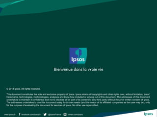 facebook.com/ipsos.fr @IpsosFrance vimeo.com/ipsoswww.ipsos.fr
© 2014 Ipsos. All rights reserved.
This document constitutes the sole and exclusive property of Ipsos. Ipsos retains all copyrights and other rights over, without limitation, Ipsos'
trademarks, technologies, methodologies, analyses and know how included or arising out of this document. The addressee of this document
undertakes to maintain it confidential and not to disclose all or part of its content to any third party without the prior written consent of Ipsos.
The addressee undertakes to use this document solely for its own needs (and the needs of its affiliated companies as the case may be), only
for the purpose of evaluating the document for services of Ipsos. No other use is permitted.
 