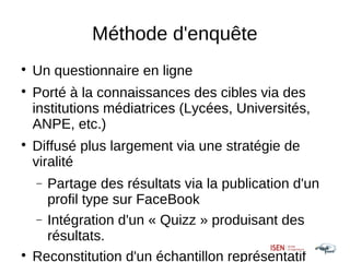 Méthode d'enquête

    Un questionnaire en ligne

    Porté à la connaissances des cibles via des
    institutions médiatrices (Lycées, Universités,
    ANPE, etc.)

    Diffusé plus largement via une stratégie de
    viralité
    − Partage des résultats via la publication d'un
      profil type sur FaceBook
    − Intégration d'un « Quizz » produisant des
      résultats.

    Reconstitution d'un échantillon représentatif
 