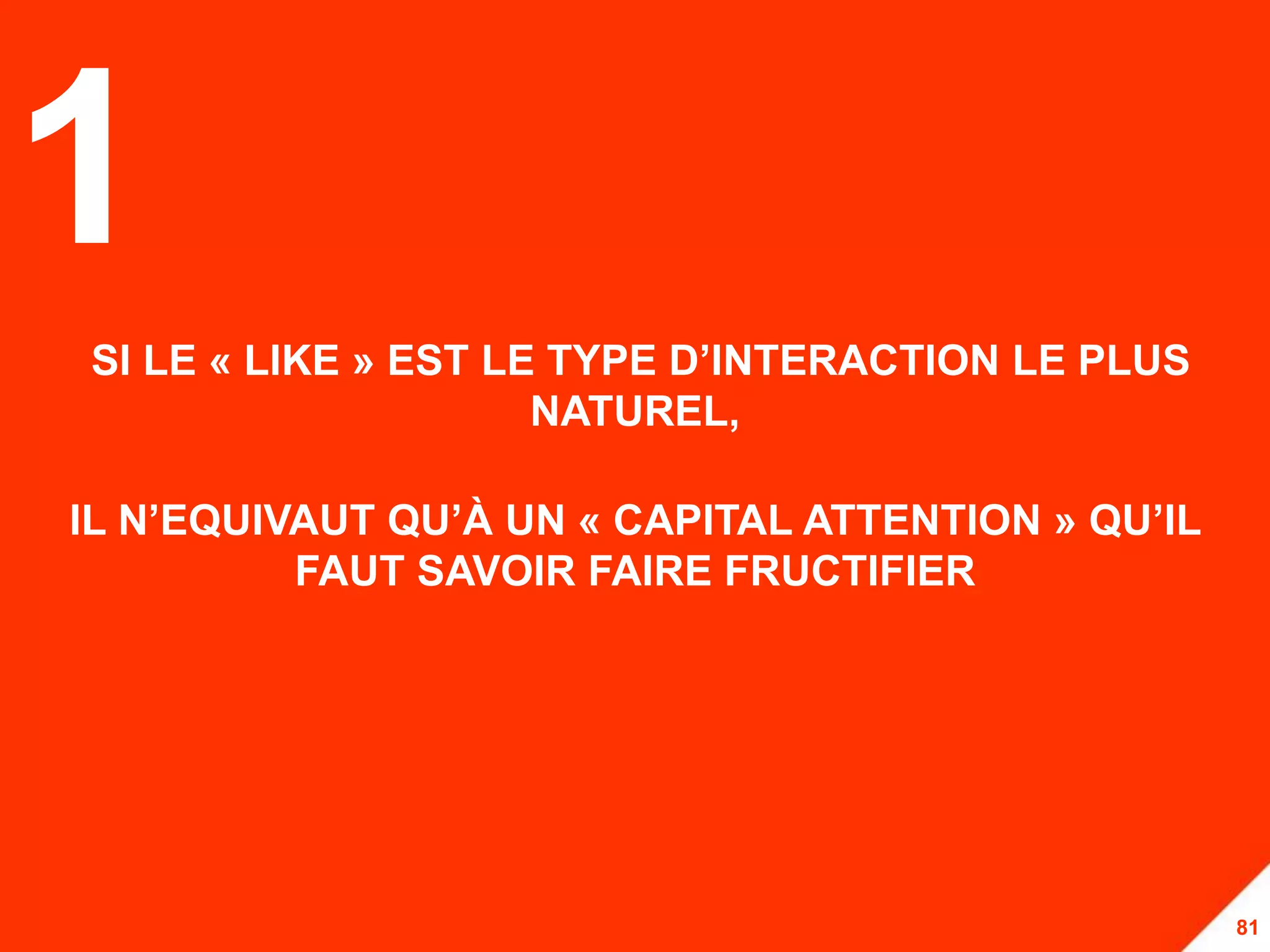 1
SI LE « LIKE » EST LE TYPE D’INTERACTION LE PLUS
                     NATUREL,

IL N’EQUIVAUT QU’À UN « CAPITAL ATTENTION » QU’IL
          FAUT SAVOIR FAIRE FRUCTIFIER




                                                    81
 