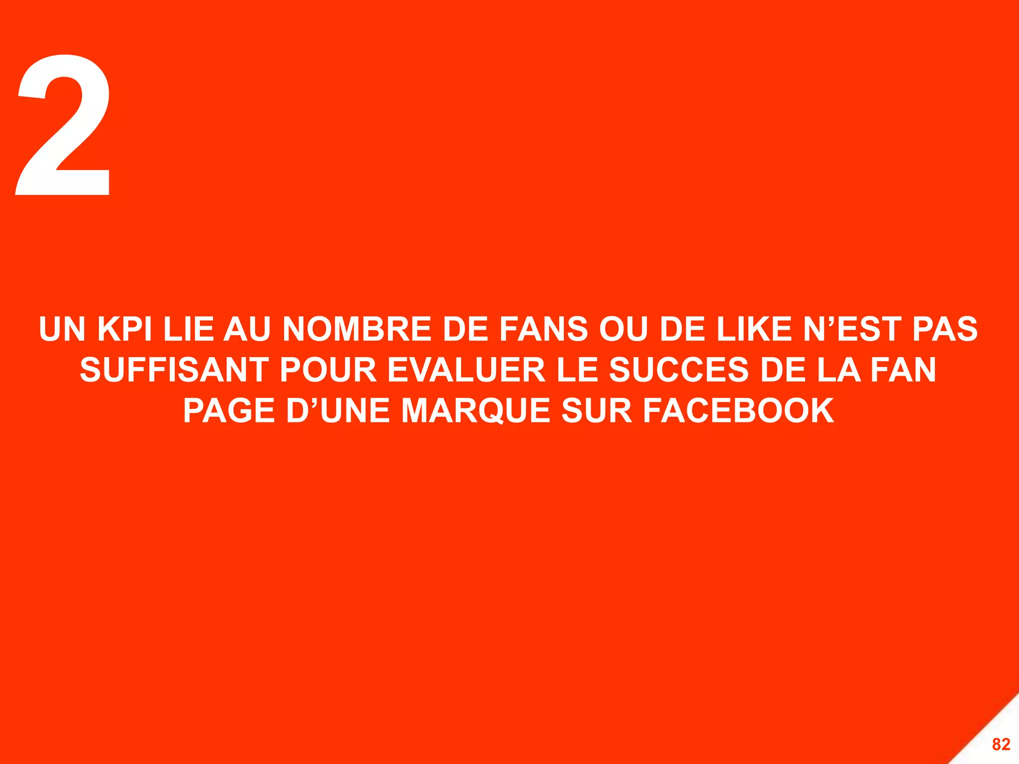 2
UN KPI LIE AU NOMBRE DE FANS OU DE LIKE N’EST PAS
  SUFFISANT POUR EVALUER LE SUCCES DE LA FAN
        PAGE D’UNE MARQUE SUR FACEBOOK




                                                    82
 