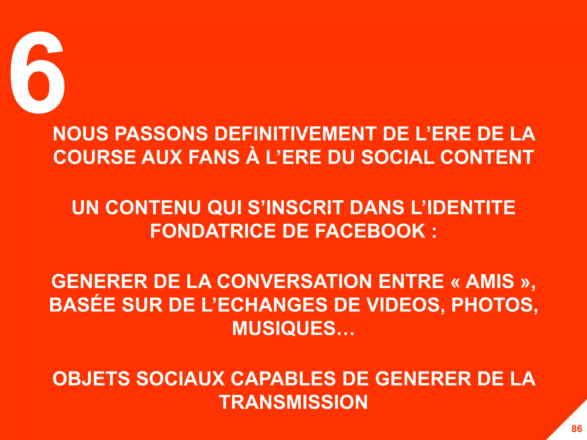 6
NOUS PASSONS DEFINITIVEMENT DE L’ERE DE LA
COURSE AUX FANS À L’ERE DU SOCIAL CONTENT

    UN CONTENU QUI S’INSCRIT DANS L’IDENTITE
          FONDATRICE DE FACEBOOK :

GENERER DE LA CONVERSATION ENTRE « AMIS »,
BASÉE SUR DE L’ECHANGES DE VIDEOS, PHOTOS,
                MUSIQUES…

OBJETS SOCIAUX CAPABLES DE GENERER DE LA
              TRANSMISSION
                                               86
 