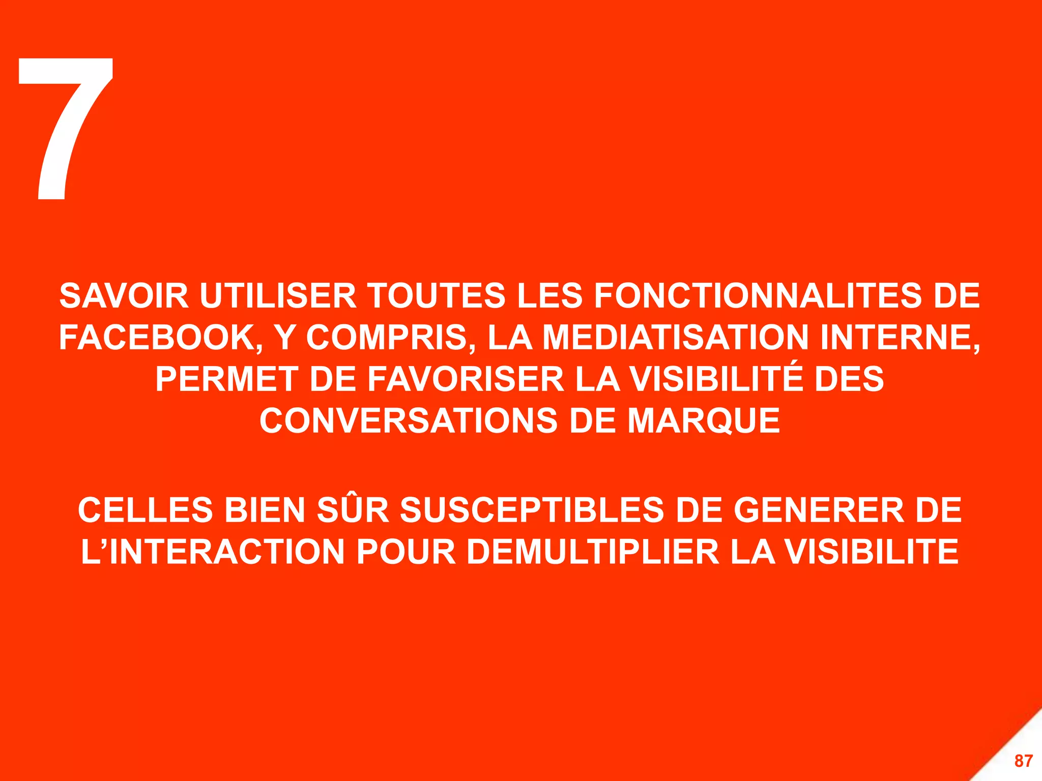 7
SAVOIR UTILISER TOUTES LES FONCTIONNALITES DE
FACEBOOK, Y COMPRIS, LA MEDIATISATION INTERNE,
    PERMET DE FAVORISER LA VISIBILITÉ DES
          CONVERSATIONS DE MARQUE

CELLES BIEN SÛR SUSCEPTIBLES DE GENERER DE
L’INTERACTION POUR DEMULTIPLIER LA VISIBILITE




                                                 87
 