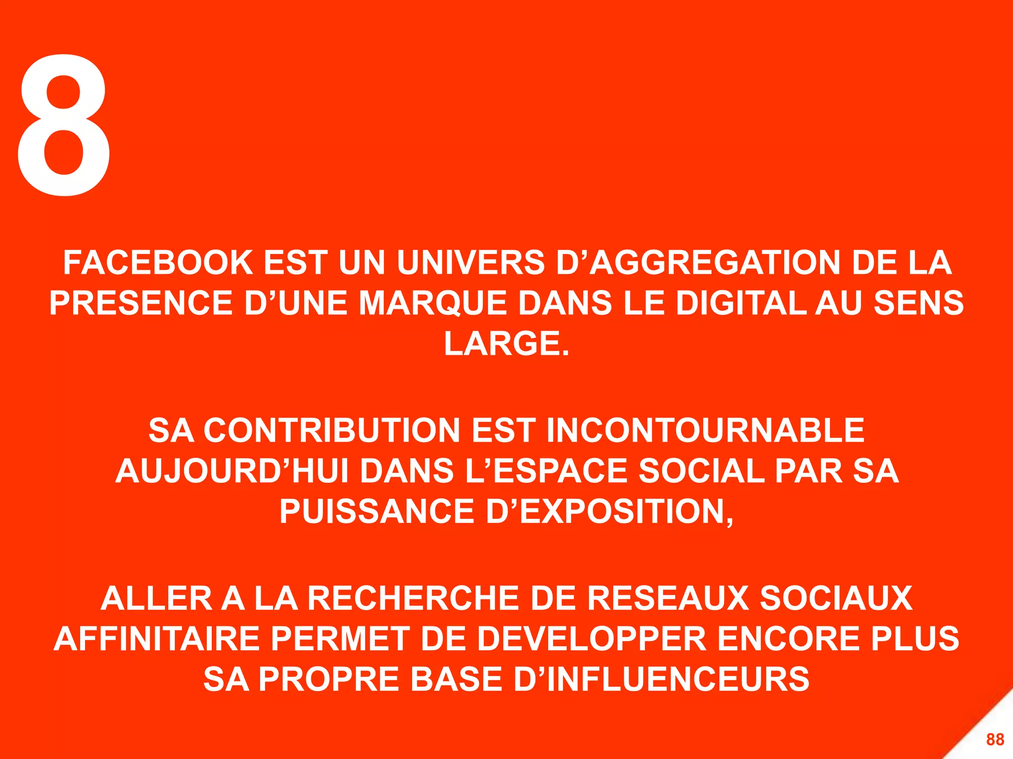 8FACEBOOK EST UN UNIVERS D’AGGREGATION DE LA
PRESENCE D’UNE MARQUE DANS LE DIGITAL AU SENS
                   LARGE.

    SA CONTRIBUTION EST INCONTOURNABLE
   AUJOURD’HUI DANS L’ESPACE SOCIAL PAR SA
          PUISSANCE D’EXPOSITION,

  ALLER A LA RECHERCHE DE RESEAUX SOCIAUX
AFFINITAIRE PERMET DE DEVELOPPER ENCORE PLUS
        SA PROPRE BASE D’INFLUENCEURS
                                                88
 