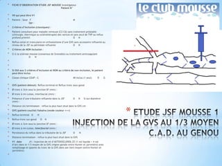 *   FICHE D’OBSERVATION ETUDE JSF MOUSSE Investigateur
                                        Patient N°


*   V0 qui peut être V1
*   Patient : Sexe F                                        M
                   âge :
*   Critères d’inclusion (classiques) :
*   Patient consultant pour maladie veineuse (C2-C6) sans traitement préalable
    (chirurgie, thermique ou sclérothérapie) des varices et sans atcd de TVP ou reflux
    profond primitif.                                      O N
*   Reflux ostial et tronculaire en orthostatisme d’une GVS sans accessoire refluente au
    niveau de la JSF ou périnéale refluente                O N
*   Critères de NON inclusion :
*   CI à la sclérose mousse (consensus de Grenoble) ou traitement anticoagulant
                    O    N
*
*
*   Si OUI aux 2 critères d’inclusion et NON au critère de non-inclusion, le patient
    peut être inclus
*   Classe clinique CEAP : C                                MI inclus (1 seul)     D     G

*   GVS (patient debout) Reflux terminal et Reflux tronc sous-gonal
*   Ø tronc à 3cm sous la jonction SF (mm) :
*   Ø tronc à mi-cuisse, interfascial (mm) :
*   Présence d’une tributaire refluente dans la JSF         O      N   Si oui diamètre
    (mm) :
*   Distance (A) terminaison – reflux la plus haut situé dans la GVS cm
*
*
*
    GVS (patient couché) Valsalva (mode couleur +++)
    Reflux terminal O
    Reflux tronc sus-gonal
                             N
                                 O   N
                                                                                             *
*   Ø tronc à 3cm sous la jonction SF (mm) :
*   Ø tronc à mi-cuisse, interfascial (mm) :
*   Persistance du reflux dans la tributaire de la JSF      O      N
*   Distance terminaison – reflux la plus haut situé dans la GVS
*   V1 date         J1 : Injection de ml d’AETOXISCLEROL 2% (1 vol liquide + 4 vol
    d’air) dans le 1/3 moyen de la GVS (région gonale entre Hunter et jarretière) avec
    remplissage et spasme du tronc de la GVS dans son tiers moyen (entre Hunter et
    jarretière).
*
 