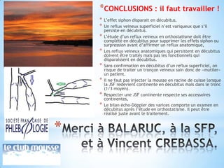 *CONCLUSIONS : il faut travailler !
    *   L’effet siphon disparait en décubitus.
    *   Un reflux veineux superficiel n’est variqueux que s’il
        persiste en décubitus.
    *   L’étude d’un reflux veineux en orthostatisme doit être
        complété en décubitus pour supprimer les effets siphon ou
        surpression avant d’affirmer un reflux anatomique,
    *   Les reflux veineux anatomiques qui persistent en décubitus
        doivent être traités mais pas les fonctionnels qui
        disparaissent en décubitus.
    *   Sans confirmation en décubitus d’un reflux superficiel, on
        risque de traiter un tronçon veineux sain donc de «mutiler»
        un patient.
    *   Il ne faut pas injecter la mousse en racine de cuisse lorsque
        la JSF redevient continente en décubitus mais dans le tronc
        (1/3 moyen).
    *   Respecter une JSF continente respecte ses accessoires
        continentes,
    *   Le bilan écho-Döppler des varices comporte un examen en
        décubitus après l’étude en orthostatisme. Il peut être
        réalisé juste avant le traitement.



*
 