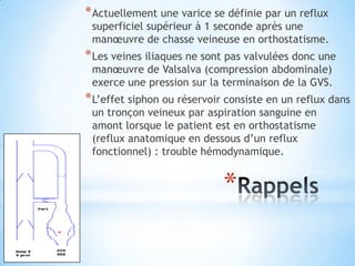 * Actuellement une varice se définie par un reflux
 superficiel supérieur à 1 seconde après une
 manœuvre de chasse veineuse en orthostatisme.
* Les veines iliaques ne sont pas valvulées donc une
 manœuvre de Valsalva (compression abdominale)
 exerce une pression sur la terminaison de la GVS.
* L’effet siphon ou réservoir consiste en un reflux dans
 un tronçon veineux par aspiration sanguine en
 amont lorsque le patient est en orthostatisme
 (reflux anatomique en dessous d’un reflux
 fonctionnel) : trouble hémodynamique.


                             *
 