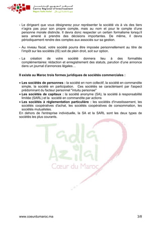www.coeurdumaroc.ma 3/8
- Le dirigeant que vous désignerez pour représenter la société vis à vis des tiers
n’agira pas pour son propre compte, mais au nom et pour le compte d’une
personne morale distincte. Il devra donc respecter un certain formalisme lorsqu’il
sera amené à prendre des décisions importantes. De même, il devra
périodiquement rendre des comptes aux associés sur sa gestion.
- Au niveau fiscal, votre société pourra être imposée personnellement au titre de
l’impôt sur les sociétés (IS) soit de plein droit, soit sur option.
- La création de votre société donnera lieu à des formalités
complémentaires: rédaction et enregistrement des statuts, parution d’une annonce
dans un journal d’annonces légales…
Il existe au Maroc trois formes juridiques de sociétés commerciales :
• Les sociétés de personnes : la société en nom collectif, la société en commandite
simple, la société en participation. Ces sociétés se caractérisent par l'aspect
prédominant du facteur personnel "intuitu personae"
• Les sociétés de capitaux : la société anonyme (SA), la société à responsabilité
limitée (SARL) et la société en commandite par actions
• Les sociétés à réglementation particulière : les sociétés d'investissement, les
sociétés coopératives d'achat, les sociétés coopératives de consommation, les
sociétés mutualistes.
En dehors de l'entreprise individuelle, la SA et la SARL sont les deux types de
sociétés les plus courants.
 