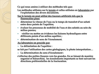 Ce qui nous amène à utiliser des méthodes tels que:
Les méthodes utilisées sur le terrain et celles utilisées en laboratoire par
l’exploitation des divers documents.
Sur le terrain on peut utilisé des traceurs artificiels tels que la
fluorescéine pour:
 déterminer la vitesse de l’eau ou le temps de transfert d’un soluté
entre deux points de l’aquifère;
 évaluer les processus de mobilité de l’eau et des solutés au sein du
milieu poreux;

vérifier ou mettre en évidence les liaisons hydrauliques entre
différents points d’un milieu aquifère ;
 détermination de sens de l’écoulement.
Au laboratoire on procède par:
 La délimitation de l’aquifère :
se fait par l’utilisation des cartes géologiques, la photo interprétation<
 La détermination du sens d’écoulement :
s’effectue des petites fissures vers les grandes. En se faisant de manière
organisé et hiérarchisé, les écoulements importants se font suivant les
directions préférentielles de la fracturation.

 