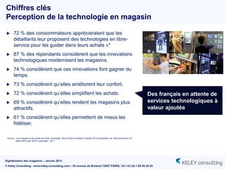 Chiffres clés
Perception de la technologie en magasin

      72 % des consommateurs apprécieraient que les
       détaillants leur proposent des technologies en libre-
       service pour les guider dans leurs achats »*
      87 % des répondants considèrent que les innovations
       technologiques modernisent les magasins.
      74 % considèrent que ces innovations font gagner du
       temps.
      73 % considèrent qu‟elles améliorent leur confort.
      72 % considèrent qu‟elles simplifient les achats.                                                                             Des français en attente de
      69 % considèrent qu‟elles rendent les magasins plus                                                                           services technologiques à
       attractifs.                                                                                                                   valeur ajoutée
      61 % considèrent qu‟elles permettent de mieux les
       fidéliser.

 Source : Les Français et les points de vente connectés, Ifop et Wincor Nixdorf, Octobre 2012 (échantillon de 1005 personnes) et *
         étude NPD pour NCR Corporation, 2011




Digitalisation des magasins – Janvier 2013
© Keley Consulting - www.keley-consulting.com – 55 avenue de Breteuil 75007 PARIS, Tel +33 (0) 1 80 48 26 20
 
