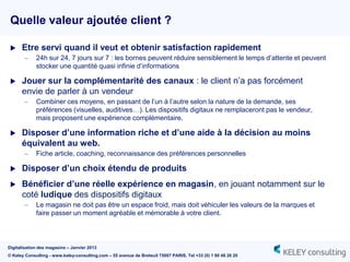 Quelle valeur ajoutée client ?

     Etre servi quand il veut et obtenir satisfaction rapidement
       –     24h sur 24, 7 jours sur 7 : les bornes peuvent réduire sensiblement le temps d‟attente et peuvent
             stocker une quantité quasi infinie d‟informations

     Jouer sur la complémentarité des canaux : le client n‟a pas forcément
      envie de parler à un vendeur
       –     Combiner ces moyens, en passant de l‟un à l‟autre selon la nature de la demande, ses
             préférences (visuelles, auditives…). Les dispositifs digitaux ne remplaceront pas le vendeur,
             mais proposent une expérience complémentaire.

     Disposer d’une information riche et d’une aide à la décision au moins
      équivalent au web.
       –     Fiche article, coaching, reconnaissance des préférences personnelles

     Disposer d’un choix étendu de produits
     Bénéficier d’une réelle expérience en magasin, en jouant notamment sur le
      coté ludique des dispositifs digitaux
       –     Le magasin ne doit pas être un espace froid, mais doit véhiculer les valeurs de la marques et
             faire passer un moment agréable et mémorable à votre client.



Digitalisation des magasins – Janvier 2013
© Keley Consulting - www.keley-consulting.com – 55 avenue de Breteuil 75007 PARIS, Tel +33 (0) 1 80 48 26 20
 