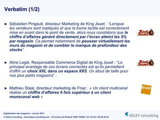 Verbatim (1/2)

     Sébastien Pingault, directeur Marketing de King Jouet : “Lorsque
      les vendeurs sont impliqués et que la borne tactile est correctement
      mise en avant dans le point de vente, alors nous constatons que le
      chiffre d’affaires généré directement par l’écran atteint les 5%
      par magasin. Ca permet notamment de pousser virtuellement les
      murs du magasin et de combler le manque de profondeur des
      stocks“.


     Aline Logié, Responsable Commerce Digital de King Jouet : “Le
      principal avantage de ces écrans connectés est qu’ils permettent
      d’offrir un choix XXL dans un espace XXS. Un atout de taille pour
      nos plus petits magasins” .


     Mathieu Staat, directeur marketing de Fnac : « Un client multicanal
      réalise un chiffre d’affaires 6 fois supérieur à un client
      monocanal web »



Digitalisation des magasins – Janvier 2013
© Keley Consulting - www.keley-consulting.com – 55 avenue de Breteuil 75007 PARIS, Tel +33 (0) 1 80 48 26 20
 