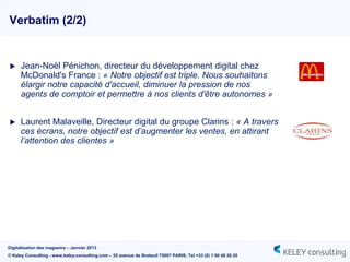 Verbatim (2/2)


     Jean-Noël Pénichon, directeur du développement digital chez
      McDonald's France : « Notre objectif est triple. Nous souhaitons
      élargir notre capacité d'accueil, diminuer la pression de nos
      agents de comptoir et permettre à nos clients d'être autonomes »


     Laurent Malaveille, Directeur digital du groupe Clarins : « A travers
      ces écrans, notre objectif est d’augmenter les ventes, en attirant
      l’attention des clientes »




Digitalisation des magasins – Janvier 2013
© Keley Consulting - www.keley-consulting.com – 55 avenue de Breteuil 75007 PARIS, Tel +33 (0) 1 80 48 26 20
 