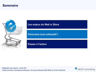 Sommaire




                                             Les enjeux du Web in Store



                                             Panorama (non exhaustif )



                                             Passer à l'action




Digitalisation des magasins – Janvier 2013
© Keley Consulting - www.keley-consulting.com – 55 avenue de Breteuil 75007 PARIS, Tel +33 (0) 1 80 48 26 20
 