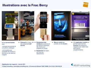 Illustrations avec la Fnac Bercy




 Des bornes tactiles            Paiement en rayon, via      Equipement des                Mise en avant des            Une application mobile qui
pour :                            des caisses en self          vendeurs en ipod touch         produits via des écrans       permet notamment de
                                  service                      qui reprend l‟historique                                     scanner les produits en
-comparer les produits et                                      des clients pour                                             magasins pour obtenir des
consulter le catalogue                                         améliorer le conseil                                         informations
-commander avec                                                                                                             complémentaires
                                                              M paiement via l‟ipod
possibilité de livraison à                                     (en cours de
domicile ou de retrait en                                      déploiement)
magasin




Digitalisation des magasins – Janvier 2013
© Keley Consulting - www.keley-consulting.com – 55 avenue de Breteuil 75007 PARIS, Tel +33 (0) 1 80 48 26 20
 