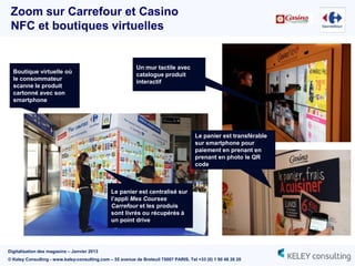 Zoom sur Carrefour et Casino
 NFC et boutiques virtuelles


                                                           Un mur tactile avec
  Boutique virtuelle où
                                                           catalogue produit
  le consommateur
                                                           interactif
  scanne le produit
  cartonné avec son
  smartphone




                                                                                      Le panier est transférable
                                                                                      sur smartphone pour
                                                                                      paiement en prenant en
                                                                                      prenant en photo le QR
                                                                                      code



                                               Le panier est centralisé sur
                                               l’appli Mes Courses
                                               Carrefour et les produis
                                               sont livrés ou récupérés à
                                               un point drive




Digitalisation des magasins – Janvier 2013
© Keley Consulting - www.keley-consulting.com – 55 avenue de Breteuil 75007 PARIS, Tel +33 (0) 1 80 48 26 20
 