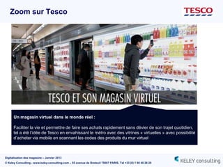Zoom sur Tesco




      Un magasin virtuel dans le monde réel :

      Faciliter la vie et permettre de faire ses achats rapidement sans dévier de son trajet quotidien,
      tel a été l‟idée de Tesco en envahissant le métro avec des vitrines « virtuelles » avec possibilité
      d‟acheter via mobile en scannant les codes des produits du mur virtuel



Digitalisation des magasins – Janvier 2013
© Keley Consulting - www.keley-consulting.com – 55 avenue de Breteuil 75007 PARIS, Tel +33 (0) 1 80 48 26 20
 