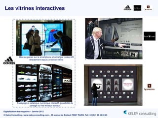 Les vitrines interactives




                Mise au panier sur le smartphone et achat par codes QR
                          directement depuis un écran-vitrine




              Essayage et catalogue numérique interactif, possibilité de
                          partage sur les réseaux sociaux

Digitalisation des magasins – Janvier 2013
© Keley Consulting - www.keley-consulting.com – 55 avenue de Breteuil 75007 PARIS, Tel +33 (0) 1 80 48 26 20
 