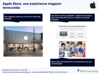 Apple Store, une expérience magasin
renouvelée

                                                                                 Des drives to shop qualitatifs : ateliers de formation,
   Des magasins axées sur la mise en scène des
                                                                                 prise de rendez-vous avec un vendeur, rencontre
   produits
                                                                                 d’experts




                                                                                 Réservation par Internet en se connectant avec son
                                                                                 compte Apple


Digitalisation des magasins – Janvier 2013
© Keley Consulting - www.keley-consulting.com – 55 avenue de Breteuil 75007 PARIS, Tel +33 (0) 1 80 48 26 20
 