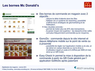 Les bornes Mc Donald’s

                                                               Des bornes de commande en magasin avec 2
                                                                objectifs :
                                                                          réduire le délai d‟attente dans les files
                                                                          »

                                                                        » fidéliser via un système de rewarding, possibilité

                                                                          d‟affiner leurs stratégies de géomarketing et de
                                                                          fidélisation.
                                                                      Des résultats concrets :
                                                                        » permet de traiter plus de 20% des transactions

                                                                        » le panier moyen est supérieur : les desserts et les cafés

                                                                          sont plus fréquemment commandés qu‟en moyenne.


                                                               GomcDo : commande depuis le site internet et
                                                                depuis téléphone mobile sur le point de vente ou
                                                                à proximité
                                                                          »   possibilité de régler via l‟application mobile ou le site, et
                                                                              de retirer en caisse réservée ou via le drive in
                                                                              (l‟utilisateur reçoit un code à 6 chiffres par SMS et mail,
                                                                              ainsi qu‟un QR Code)

                                                               Easy Check In permet la mise à disposition de la
                                                                commande à partir du QR Code généré par l‟
                                                                application GoMcDo après paiement

Digitalisation des magasins – Janvier 2013
© Keley Consulting - www.keley-consulting.com – 55 avenue de Breteuil 75007 PARIS, Tel +33 (0) 1 80 48 26 20
 