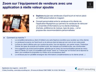 Zoom sur l’équipement de vendeurs avec une
application à réelle valeur ajoutée

                                                         Sephora équipe ses vendeuses d‟ipod touch et met en place
                                                          un CRM personnalisé en magasin
                                                         Conseil personnalisé entre la vendeuse et la cliente via
                                                          l‟application Mysephora qui permet à la vendeuse de retrouver
                                                          un ensemble d'informations sur la cliente (historique
                                                          d'achats, préférence de marque, type de peau...) et lui
                                                          propose des recommandations personnalisées


      Comment ca marche ?
               1.     La conseillère demande au client s'il détient une carte Sephora (condition pour accéder aux infos clients)
               2.     La vendeuse la scanne via l‟ipod touch ou la retrouve dans la base par son nom et son code postal.
               3.     La fiche du client s‟affiche avec son nombre de points / bon de réduction, son panier moyen, l‟historique
                      d‟achat, les types de produits qu'il achète le plus, les marques qu'il achète le plus, ses coordonnées…
               4.     Une suggestion de produit personnalisée, générée par le moteur de recommandation permet de mieux
                      servir la cliente. En outre, la conseillère peut choisir "aime" ou "n'aime pas" en fonction de la réponse du
                      client, pour améliorer la proposition du moteur et la connaissance client
               5.     La vendeuse peut en parallèle renseigner des informations complémentaires sur la cliente (email…)




Digitalisation des magasins – Janvier 2013
© Keley Consulting - www.keley-consulting.com – 55 avenue de Breteuil 75007 PARIS, Tel +33 (0) 1 80 48 26 20
 