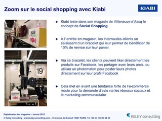 Zoom sur le social shopping avec Kiabi

                                                         Kiabi teste dans son magasin de Villeneuve d‟Ascq le
                                                          concept de Social Shopping


                                                         A l‟ entrée en magasin, les internautes-clients se
                                                          saisissent d‟un bracelet qui leur permet de bénéficier de
                                                          10% de remise sur leur panier.


                                                         Via ce bracelet, les clients peuvent liker directement les
                                                          produits sur Facebook, les partager avec leurs amis, ou
                                                          utiliser un photomaton pour poster leurs photos
                                                          directement sur leur profil Facebook


                                                         Cela met en avant une tendance forte de l‟e-commerce
                                                          mode pour la demande d‟avis via les réseaux sociaux et
                                                          le marketing communautaire




Digitalisation des magasins – Janvier 2013
© Keley Consulting - www.keley-consulting.com – 55 avenue de Breteuil 75007 PARIS, Tel +33 (0) 1 80 48 26 20
 
