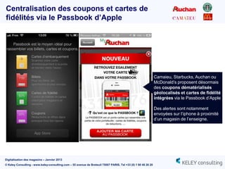 Centralisation des coupons et cartes de
fidélités via le Passbook d’Apple




                                                                                                               Camaieu, Starbucks, Auchan ou
                                                                                                               McDonald‟s proposent désormais
                                                                                                               des coupons dématérialisés
                                                                                                               géolocalisés et cartes de fidélité
                                                                                                               intégrées via le Passbook d‟Apple

                                                                                                               Des alertes sont notamment
                                                                                                               envoyées sur l‟iphone à proximité
                                                                                                               d‟un magasin de l‟enseigne.




Digitalisation des magasins – Janvier 2013
© Keley Consulting - www.keley-consulting.com – 55 avenue de Breteuil 75007 PARIS, Tel +33 (0) 1 80 48 26 20
 
