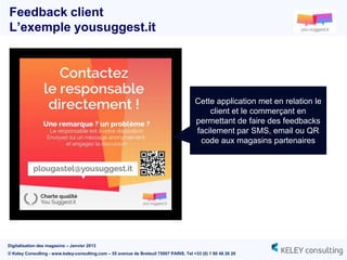 Feedback client
L’exemple yousuggest.it




                                                                                        Cette application met en relation le
                                                                                            client et le commerçant en
                                                                                        permettant de faire des feedbacks
                                                                                        facilement par SMS, email ou QR
                                                                                         code aux magasins partenaires




Digitalisation des magasins – Janvier 2013
© Keley Consulting - www.keley-consulting.com – 55 avenue de Breteuil 75007 PARIS, Tel +33 (0) 1 80 48 26 20
 