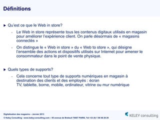 Définitions


   Qu‟est ce que le Web in store?
        -    Le Web in store représente tous les contenus digitaux utilisés en magasin
             pour améliorer l‟expérience client. On parle désormais de « magasins
             connectés »
        -    On distingue le « Web in store » du « Web to store », qui désigne
             l‟ensemble des actions et dispositifs utilisés sur Internet pour amener le
             consommateur dans le point de vente physique.


   Quels types de supports?
        -    Cela concerne tout type de supports numériques en magasin à
             destination des clients et des employés : écran
             TV, tablette, borne, mobile, ordinateur, vitrine ou mur numérique




Digitalisation des magasins – Janvier 2013
© Keley Consulting - www.keley-consulting.com – 55 avenue de Breteuil 75007 PARIS, Tel +33 (0) 1 80 48 26 20
 