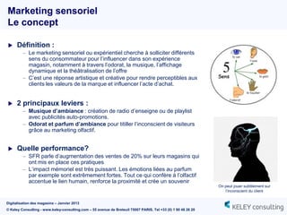 Marketing sensoriel
Le concept

     Définition :
         – Le marketing sensoriel ou expérientiel cherche à solliciter différents
           sens du consommateur pour l‟influencer dans son expérience
           magasin, notamment à travers l‟odorat, la musique, l‟affichage
           dynamique et la théâtralisation de l‟offre
         – C‟est une réponse artistique et créative pour rendre perceptibles aux
           clients les valeurs de la marque et influencer l‟acte d‟achat.


     2 principaux leviers :
         – Musique d’ambiance : création de radio d‟enseigne ou de playlist
           avec publicités auto-promotions.
         – Odorat et parfum d’ambiance pour titiller l‟inconscient de visiteurs
           grâce au marketing olfactif.


     Quelle performance?
         – SFR parle d‟augmentation des ventes de 20% sur leurs magasins qui
           ont mis en place ces pratiques
         – L‟impact mémoriel est très puissant. Les émotions liées au parfum
           par exemple sont extrêmement fortes. Tout ce qui confère à l‟olfactif
           accentue le lien humain, renforce la proximité et crée un souvenir
                                                                                                               On peut jouer subtilement sur
                                                                                                                  l‟inconscient du client


Digitalisation des magasins – Janvier 2013
© Keley Consulting - www.keley-consulting.com – 55 avenue de Breteuil 75007 PARIS, Tel +33 (0) 1 80 48 26 20
 