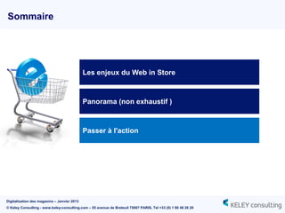Sommaire




                                             Les enjeux du Web in Store



                                             Panorama (non exhaustif )



                                             Passer à l'action




Digitalisation des magasins – Janvier 2013
© Keley Consulting - www.keley-consulting.com – 55 avenue de Breteuil 75007 PARIS, Tel +33 (0) 1 80 48 26 20
 