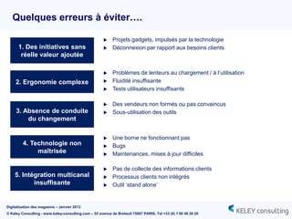Quelques erreurs à éviter….

                                                          Projets gadgets, impulsés par la technologie
      1. Des initiatives sans                             Déconnexion par rapport aux besoins clients
       réelle valeur ajoutée

                                                          Problèmes de lenteurs au chargement / à l‟utilisation
     2. Ergonomie complexe                                Fluidité insuffisante
                                                          Tests utilisateurs insuffisants

                                                          Des vendeurs non formés ou pas convaincus
     3. Absence de conduite                               Sous-utilisation des outils
         du changement

                                                          Une borne ne fonctionnant pas
         4. Technologie non                               Bugs
              maîtrisée                                   Maintenances, mises à jour difficiles

                                                          Pas de collecte des informations clients
    5. Intégration multicanal                             Processus clients non intégrés
           insuffisante                                   Outil „stand alone‟


Digitalisation des magasins – Janvier 2013
© Keley Consulting - www.keley-consulting.com – 55 avenue de Breteuil 75007 PARIS, Tel +33 (0) 1 80 48 26 20
 