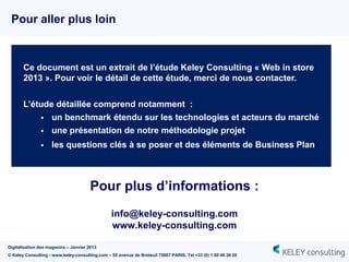 Pour aller plus loin



       Ce document est un extrait de l’étude Keley Consulting « Web in store
       2013 ». Pour voir le détail de cette étude, merci de nous contacter.


       L’étude détaillée comprend notamment :
            un benchmark étendu sur les technologies et acteurs du marché
            une présentation de notre méthodologie projet

                   les questions clés à se poser et des éléments de Business Plan



                                       Pour plus d’informations :
                                                info@keley-consulting.com
                                                www.keley-consulting.com

Digitalisation des magasins – Janvier 2013
© Keley Consulting - www.keley-consulting.com – 55 avenue de Breteuil 75007 PARIS, Tel +33 (0) 1 80 48 26 20
 